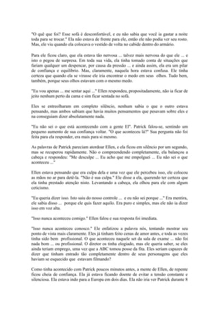 "O quê que foi? Esse sofá é desconfortável, e eu não sabia que você ia gastar a noite
toda para se trocar." Ela não estava de frente para ele, então ele não podia ver seu rosto.
Mas, ele viu quando ela colocava o vestido de volta no cabide dentro do armário.

Para ele ficou claro, que ela estava tão nervosa ... talvez mais nervosa do que ele ... e
isto o pegou de surpresa. Em toda sua vida, ela tinha tomado conta de situações que
fariam qualquer um despencar, por causa da pressão ... e ainda assim, ela era um pilar
de confiança e equilíbrio. Mas, claramente, naquela hora estava confusa. Ele tinha
certeza que quando ela se virasse ele iria encontrar o medo em seus olhos. Tudo bem,
também, porque seus olhos estavam com o mesmo medo.

"Eu vou apenas ... me sentar aqui ..." Ellen respondeu, propositadamente, não ia ficar de
jeito nenhum perto da cama e sim ficar sentada no sofá.

Eles se entreolharam em completo silêncio, nenhum sabia o que o outro estava
pensando, mas ambos sabiam que havia muitos pensamentos que pesavam sobre eles e
na conseguiam dizer absolutamente nada.

"Eu não sei o que está acontecendo com a gente El". Patrick falou-se, sentindo um
pequeno aumento de sua confiança voltar. "O que aconteceu lá?" Sua pergunta não foi
feita para ela responder, era mais para si mesmo.

As palavras de Patrick pareciam atordoar Ellen, e ela ficou em silêncio por um segundo,
mas se recuperou rapidamente. Não o compreendendo completamente, ela balançou a
cabeça e respondeu: "Me desculpe ... Eu acho que me empolguei ... Eu não sei o que
aconteceu ..."

Ellen estava pensando que era culpa dela e uma vez que ele percebeu isso, ele colocou
as mãos no ar para detê-la. "Não é sua culpa." Ele disse a ela, querendo ter certeza que
ela tinha prestado atenção nisto. Levantando a cabeça, ela olhou para ele com algum
ceticismo.

"Eu queria dizer isso. Isto saiu do nosso controle ... e eu não sei porque ..." Era mentira,
ele sabia disso ... porque ele quis fazer aquilo. Era puro e simples, mas ele não ia dizer
isso em voz alta.

"Isso nunca aconteceu comigo." Ellen falou e sua resposta foi imediata.

"Isso nunca aconteceu conosco." Ele enfatizou a palavra nós, tentando mostrar seu
ponto de vista mais claramente. Eles já tinham feito cenas de amor antes, e toda as vezes
tinha sido bem profissional. O que aconteceu naquele set da sala de exame ... não foi
nada bom ... ou profissional. O diretor os tinha elogiado, mas ele queria saber, se eles
ainda teriam emprego, uma vez que a ABC tomou posse da fita. Eles seriam capazes de
dizer que tinham entrado tão completamente dentro de seus personagens que eles
haviam se esquecido que estavam filmando?

Como tinha acontecido com Patrick poucos minutos antes, a mente de Ellen, de repente
ficou cheia de confiança. Ela já estava ficando doente de evitar a tensão constante e
silenciosa. Ela estava indo para a Europa em dois dias. Ela não iria ver Patrick durante 8
 
