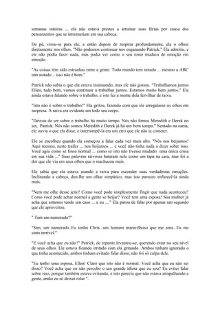 semanas inteiras ... ela não estava prestes a arruinar suas férias por causa dos
pensamentos que se intrometiam em sua cabeça.

De pé, virou-se para ele, e então depois de respirar profundamente, ela o olhou
diretamente nos olhos. "Não podemos continuar nos enganando Patrick." Ela admitiu, e
ele não podia fazer nada, mas podia ver como o seu rosto mudava de emoção em
emoção.

"As coisas têm sido estranhas entre a gente. Todo mundo tem notado ... mesmo a ABC
tem notado .. isso não é bom.”

Patrick não sabia o que ela estava insinuando, mas ele não gostou. "Trabalhamos juntos
Ellen, tudo bem, vamos continuar a trabalhar juntos. Estamos muito bem juntos." Ele
ainda estava falando sobre o trabalho, e isto fez a mente dela fervilhar de raiva.

"Isto não é sobre o trabalho!" Ela gritou, fazendo com que ele arregalasse os olhos em
surpresa. A raiva era evidente em todo seu corpo.

"Deixou de ser sobre o trabalho há muito tempo. Nós não fomos Meredith e Derek no
set, Patrick. Nós não somos Meredith e Derek já há um bom tempo." Sentado na cama,
ele ouviu o que ela disse, e interrompê-la era um erro que ele não ia cometer.

Ele se encolheu quando ela começou a falar cada vez mais alto. "Nós nos beijamos!
Aqui mesmo, neste trailer ... nos beijamos ... e você não tinha nada a dizer sobre isso.
Você agiu como se fosse normal ... como se isto não tivesse mudado uma única coisa
em sua vida ..." Suas palavras raivosas bateram nele como um tapa na cara, mas foi a
dor que ele viu em seus olhos que o machucou mais.

Ele sabia que ela estava usando a raiva para esconder suas verdadeiras emoções.
Inclinando a cabeça, deu-lhe um olhar simpático, mas isto pareceu enfurecê-la ainda
mais.

"Nem me olhe desse jeito! Como você pode simplesmente fingir que nada aconteceu?
Como você pode achar normal a gente se beijar? Você tem uma esposa! Sua mulher já
acha que estamos tendo um caso ... e eu ...." Ela parou de falar por apenas um segundo
que ele aproveitou.

" Tem um namorado?"

"Sim, um namorado..Eu tenho Chris...um homem maravilhoso que me ama...Eu me
sinto terrível."

"E você acha que eu não?" Patrick, de repente levantou-se, querendo estar no seu nível
de seus olhos. Ele estava ficando irritado com ela gritando. Ambos tinham ignorado o
que tinha acontecido, ambos tinham evitado falar disso, não foi só culpa dele.

"Eu tenho uma esposa, Ellen! Claro que isto não é normal. Você acha que eu não sei
disso? Você acha que eu não percebo o um grande idiota que eu sou? Eu evitei falar
sobre isso, porque também estava evitando, e isto parecia que não estava atrapalhando a
gente, então eu só deixei rolar ".
 