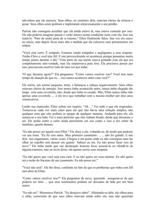 adivinhou que ele merecia. Seus olhos, ao contrário dela, estavam cheios de tristeza e
pesar. Seus olhos azuis pediram e imploraram silenciosamente o seu perdão.

Patrick não conseguia acreditar que ela ainda estava lá, mas estava contente por isso.
Ele não poderia imaginar passar o verão inteiro nestas condições ruins com ela. Isso iria
matá-lo. "Pare de sentir pena de si mesmo." Ellen finalmente falou. Sua voz era suave
no início, mas depois ficou mais alta a medida que ela colocava seus pensamentos em
ordem.

"Você está certo. É estúpido. Estamos sendo estúpidos e negligentes a esse respeito.
Tenho Chris e você tem Jill. E isto provavelmente só aconteceu porque passamos muito
tempo juntos durante o dia." Uma parte de sua mente estava gritando com ela que era
completamente anti-verdade, mas ela empurrou-a para fora. Ela precisava passar por
isso, precisavam resolver tudo de uma vez por todas.

"O que faremos agora?" Ela perguntou: "Como vamos resolver isso? Você tem mais
tempo de atuação do que eu ... isso nunca aconteceu antes com você?"

Ele sorriu, um sorriso pequeno, triste, e balançou a cabeça negativamente. Seus olhos
estavam cheios de emoção. Isso nunca tinha acontecido antes, nunca tinha chegado tão
longe com uma co-estrela, não, desde que tinha se casado. Mas, Ellen nunca tinha sido
apenas uma co-estrela .... e ele teve que trabalhar com a mesma mulher por dois anos
consecutivos.

Lendo sua expressão, Ellen soltou um suspiro. "Ah ..." Foi tudo o que ela respondeu.
Tornava-se cada vez mais claro para ela que não havia uma solução simples, não
qualquer uma que eles podiam se apegar de qualquer maneira. Andando para ele, ela
sentou-se a seu lado. Foi o mais próximo que eles tinham ficado, desde que deixaram o
set. Ele podia sentir o calor ainda persistente em seu corpo e isso o fez sentir de
imediato, quente demais.

"Eu não posso ser aquele cara Ellen." Ele disse a ela, voltando-se, de modo que pudesse
ver seu rosto. "Eu fiz isso antes. Meu primeiro casamento ... ... não foi grande. E nós
dois nos enganamos, várias vezes. Chegou a um ponto onde eu não conseguia nem me
olhar no espelho sem pensar em quanto babaca eu era. Eu não posso fazer isso de
novo." Ele tinha medo que sua declaração honesta fosse assustá-la ou ofendê-la de
alguma maneira, mas ao invés disso, ela apenas sorriu com simpatia.

"Eu não quero que você seja esse cara. E eu não quero ser essa menina. Eu não quero
ser a razão do fracasso de seu casamento. Eu não posso ser."

"Você não será". Ele lhe disse, confiante no fato de que os problemas que tinha com Jill
iam além de Ellen.

"Como vamos resolver isso?" Ela perguntou de novo, querendo assegurar-se de que
poderia ser feito ... que seus sentimentos podiam ser deixados de lado por um bem
maior.

"Eu não sei". Murmurou Patrick. "Eu desejava saber". Afastando-se dele, ela olhou para
o chão, consciente de que seus olhos estavam ainda sobre ela, mas não querendo
 