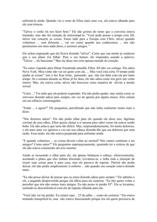 enfrentá-lo ainda. Quando viu o rosto de Ellen mais uma vez, ela estava olhando para
ele com tristeza.

"Talvez o verão irá nos fazer bem." Ele não gostou do rumo que a conversa estava
tomando, mas não fez menção de interrompê-la. "Você pode passar o tempo com Jill,
talvez isto conserte as coisas. Estou indo para a Europa com Chris, talvez quando
voltarmos ... será diferente ... vai ser como quando nos conhecemos ... nós não
pensaremos em mais nada disso, e seremos amigos. "

Ele achou engraçado que ela ficava dizendo "talvez". Como que sua mente já soubesse
que o seu plano iria falhar. Para o seu humor, ele respondeu usando a palavra.
"Talvez ... irá funcionar." Mas ele disse isto com apenas metade do coração.

"Eu estou viajando para filmar Encantada amanhã, Ellen. Jill não vai comigo. Ela odeia
Nova York. Meu verão não vai ser gasto com ela. ... Mas você está certa. O tempo pode
ajudar as coisas". Isto o fez ficar triste, pensando que não iria falar com ela por tanto
tempo. Se a semana durante as férias já foi dura, ele não sabia como iria gerir um verão
inteiro. Mas, ela estava certa, talvez não houvesse outra maneira de aliviar a tensão
sexual.

"Certo ..." Foi tudo que ela poderia responder. Ela não podia ajudar, mas sentia como se
estivesse dizendo adeus para sempre, em vez de apenas por alguns meses. Eles caíram
em um silêncio constrangedor.

"Então ... e agora?" Ele perguntou, percebendo que não tinha realmente muito mais a
dizer.

"Nós dizemos adeus". Ela não podia olhar para ele quando ela disse isso, lágrimas
corriam de seus olhos. Ellen queria chutar a si mesma para saber como ela estava sendo
boba. Ela não achava que seria tão difícil. Mas, surpreendentemente, foi muito doloroso,
e ela mais uma vez ignorou a voz em sua cabeça dizendo-lhe que era doloroso por uma
razão. Essa razão, ela não estava preparada para enfrentar ainda.

"E quando voltarmos ... as coisas devem voltar ao normal? Nós vamos continuar a ser
amigos? Como antes?" Ele perguntou esperançosamente, querendo ter a certeza de que
ele não estava cometendo um erro enorme.

Ainda se recusando a olhar para ele, ela apenas balançou a cabeça, silenciosamente,
aceitando o plano que eles tinham discutido. Levantou-se, e tinha toda a intenção de
reunir suas coisas para ir para casa, mas ele parou-a de repente. Patrick não podia
deixar, ele não podia simplesmente ir embora ... não quando seu coração estava doendo
tanto.

"Eu não posso deixar de pensar que eu estou dizendo adeus para sempre." Ele admitiu a
ela, a pegando desprevenida porque ela olhou para ele surpresa. "Eu não quero voltar e
perceber que nós não somos mais amigos. Eu não posso te perder El". Ela se levantou,
sentindo-se desconfortável com ele de repente olhando para ela.

"Você não vai me perder. Eu estarei aqui .. 25 de julho ... como de costume." Ela estava
tentando tranquilizá-lo, mas não estava funcionando porque era ela quem precisava de
 