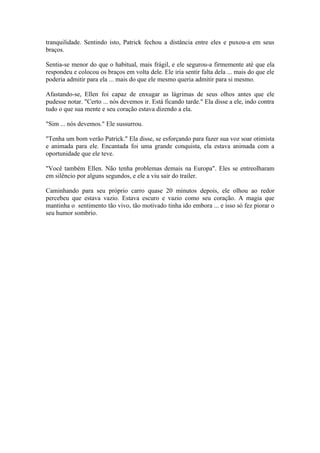 tranquilidade. Sentindo isto, Patrick fechou a distância entre eles e puxou-a em seus
braços.

Sentia-se menor do que o habitual, mais frágil, e ele segurou-a firmemente até que ela
respondeu e colocou os braços em volta dele. Ele iria sentir falta dela ... mais do que ele
poderia admitir para ela ... mais do que ele mesmo queria admitir para si mesmo.

Afastando-se, Ellen foi capaz de enxugar as lágrimas de seus olhos antes que ele
pudesse notar. "Certo ... nós devemos ir. Está ficando tarde." Ela disse a ele, indo contra
tudo o que sua mente e seu coração estava dizendo a ela.

"Sim ... nós devemos." Ele sussurrou.

"Tenha um bom verão Patrick." Ela disse, se esforçando para fazer sua voz soar otimista
e animada para ele. Encantada foi uma grande conquista, ela estava animada com a
oportunidade que ele teve.

"Você também Ellen. Não tenha problemas demais na Europa". Eles se entreolharam
em silêncio por alguns segundos, e ele a viu sair do trailer.

Caminhando para seu próprio carro quase 20 minutos depois, ele olhou ao redor
percebeu que estava vazio. Estava escuro e vazio como seu coração. A magia que
mantinha o sentimento tão vivo, tão motivado tinha ido embora ... e isso só fez piorar o
seu humor sombrio.
 