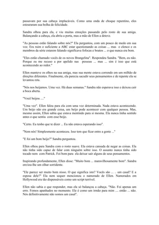 passavam por sua cabeça implacáveis. Como uma onda de choque repentino, eles
estouraram sua bolha de felicidade.

Sandra olhou para ela, e viu muitas emoções passando pelo rosto de sua amiga.
Balançando a cabeça, ela abriu a porta, mas a mão de Ellen a deteve.

"As pessoas estão falando sobre nós?" Ela perguntou, com um pouco de medo em sua
voz. Era ruim o suficiente a ABC estar questionando as coisas ... mas o elenco e os
membros da série estarem falando significava fofocas e boatos ... o que nunca era bom.

"Eles estão chamado vocês de os novos Brangelina". Respondeu Sandra. "Bem, eu não.
Porque eu me recuso a por apelido nas pessoas ... mas ... sim é isso que está
acontecendo ao redor."

Ellen manteve os olhos na sua amiga, mas sua mente estava correndo em um milhão de
direções diferentes. Finalmente, ela parecia sacudir seus pensamentos e de repente ela se
levantou reta.

"Nós nos beijamos. Uma vez. Há duas semanas." Sandra não esperava isso e deixou cair
a boca aberta.

"Você beijou ...."

"Uma vez". Ellen falou para ela com uma voz determinada. Nada estava acontecendo.
Um beijo não era grande coisa, um beijo pode acontecer com qualquer pessoa. Mas,
mesmo assim, Ellen sabia que estava mentindo para si mesma. Ela nunca tinha sentido
antes o que sentiu com esse beijo.

"Certo. Eu tenho que te dizer ... Eu não estava esperando isso".

"Nem nós! Simplesmente aconteceu. Isso tem que ficar entre a gente ..."

"E foi um bom beijo?" Sandra perguntou.

Ellen olhou para Sandra com o rosto suave. Ela estava cansada de negar as coisas. Ela
não tinha sido capaz de falar com ninguém sobre isso. O assunto nunca tinha sido
tocado nem com Patrick. Foi bom para ela deixar sair alguns de seus pensamentos.

Inspirando profundamente, Ellen disse: "Muito bom ... maravilhosamente bom". Sandra
enviou-lhe um olhar sorridente.

"Ele parece ser muito bom nisso. O que significa isto? Vocês são ... .. um casal? E a
esposa dele?" Ela nem sequer mencionou o namorado de Ellen. Namorados em
Hollywood era tão dispensáveis como um script terrível.

Ellen não sabia o que responder, mas ela só balançou a cabeça. "Não. Foi apenas um
erro. Fomos apanhados no momento. Ele é como um irmão para mim .... então ... não.
Nós definitivamente não somos um casal".
 