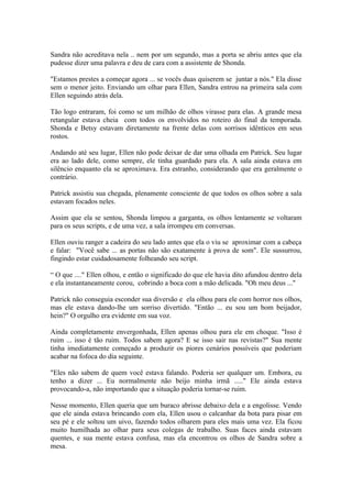 Sandra não acreditava nela .. nem por um segundo, mas a porta se abriu antes que ela
pudesse dizer uma palavra e deu de cara com a assistente de Shonda.

"Estamos prestes a começar agora ... se vocês duas quiserem se juntar a nós." Ela disse
sem o menor jeito. Enviando um olhar para Ellen, Sandra entrou na primeira sala com
Ellen seguindo atrás dela.

Tão logo entraram, foi como se um milhão de olhos virasse para elas. A grande mesa
retangular estava cheia com todos os envolvidos no roteiro do final da temporada.
Shonda e Betsy estavam diretamente na frente delas com sorrisos idênticos em seus
rostos.

Andando até seu lugar, Ellen não pode deixar de dar uma olhada em Patrick. Seu lugar
era ao lado dele, como sempre, ele tinha guardado para ela. A sala ainda estava em
silêncio enquanto ela se aproximava. Era estranho, considerando que era geralmente o
contrário.

Patrick assistiu sua chegada, plenamente consciente de que todos os olhos sobre a sala
estavam focados neles.

Assim que ela se sentou, Shonda limpou a garganta, os olhos lentamente se voltaram
para os seus scripts, e de uma vez, a sala irrompeu em conversas.

Ellen ouviu ranger a cadeira do seu lado antes que ela o viu se aproximar com a cabeça
e falar: "Você sabe ... as portas não são exatamente à prova de som". Ele sussurrou,
fingindo estar cuidadosamente folheando seu script.

“ O que ...." Ellen olhou, e então o significado do que ele havia dito afundou dentro dela
e ela instantaneamente corou, cobrindo a boca com a mão delicada. "Oh meu deus ..."

Patrick não conseguia esconder sua diversão e ela olhou para ele com horror nos olhos,
mas ele estava dando-lhe um sorriso divertido. "Então ... eu sou um bom beijador,
hein?" O orgulho era evidente em sua voz.

Ainda completamente envergonhada, Ellen apenas olhou para ele em choque. "Isso é
ruim ... isso é tão ruim. Todos sabem agora? E se isso sair nas revistas?" Sua mente
tinha imediatamente começado a produzir os piores cenários possíveis que poderiam
acabar na fofoca do dia seguinte.

"Eles não sabem de quem você estava falando. Poderia ser qualquer um. Embora, eu
tenho a dizer ... Eu normalmente não beijo minha irmã ....." Ele ainda estava
provocando-a, não importando que a situação poderia tornar-se ruim.

Nesse momento, Ellen queria que um buraco abrisse debaixo dela e a engolisse. Vendo
que ele ainda estava brincando com ela, Ellen usou o calcanhar da bota para pisar em
seu pé e ele soltou um uivo, fazendo todos olharem para eles mais uma vez. Ela ficou
muito humilhada ao olhar para seus colegas de trabalho. Suas faces ainda estavam
quentes, e sua mente estava confusa, mas ela encontrou os olhos de Sandra sobre a
mesa.
 