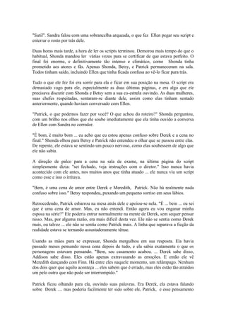 "Sutil". Sandra falou com uma sobrancelha arqueada, o que fez Ellen pegar seu script e
enterrar o rosto por trás dele.

Duas horas mais tarde, a hora de ler os scripts terminou. Demorou mais tempo do que o
habitual, Shonda mandou ler várias vezes para se certificar de que estava perfeito. O
final foi enorme, e definitivamente tão intenso e climático, como Shonda tinha
prometido aos atores e fãs. Apenas Shonda, Betsy, e Patrick permaneceram na sala.
Todos tinham saído, incluindo Ellen que tinha ficada confusa ao vê-lo ficar para trás.

Tudo o que ele fez foi era sorrir para ela e ficar em sua posição na mesa. O script era
demasiado vago para ele, especialmente as duas últimas páginas, e era algo que ele
precisava discutir com Shonda e Betsy sem a sua co-estrela ouvindo. As duas mulheres,
suas chefes respeitadas, sentaram-se diante dele, assim como elas tinham sentado
anteriormente, quando haviam conversado com Ellen.

"Patrick, o que podemos fazer por você? O que achou do roteiro?" Shonda perguntou,
com um brilho nos olhos que ele soube imediatamente que ela tinha ouvido a conversa
de Ellen com Sandra no corredor.

"É bom, é muito bom ... eu acho que eu estou apenas confuso sobre Derek e a cena no
final." Shonda olhou para Betsy e Patrick não entendeu o olhar que se passou entre elas.
De repente, ele estava se sentindo um pouco nervoso, como elas soubessem de algo que
ele não sabia.

A direção de palco para a cena na sala de exame, na última página do script
simplesmente dizia: "set fechado, veja instruções com o diretor." Isso nunca havia
acontecido com ele antes, nos muitos anos que tinha atuado ... ele nunca viu um script
como esse e isto o irritava.

"Bem, é uma cena de amor entre Derek e Meredith, Patrick. Não há realmente nada
confuso sobre isso." Betsy respondeu, puxando um pequeno sorriso em seus lábios.

Retrocedendo, Patrick esbarrou na mesa atrás dele e apoiou-se nela. "É ... bem ... eu sei
que é uma cena de amor. Mas, eu não entendi. Então agora eu vou enganar minha
esposa na série?" Ele poderia entrar normalmente na mente de Derek, sem sequer pensar
nisso. Mas, por alguma razão, era mais difícil desta vez. Ele não se sentia como Derek
mais, ou talvez ... ele não se sentia como Patrick mais. A linha que separava a ficção da
realidade estava se tornando assustadoramente tênue.

Usando as mãos para se expressar, Shonda mergulhou em sua resposta. Ela havia
passado meses pensando nessa cena depois de tudo, e ela sabia exatamente o que os
personagens estavam pensando. "Bem, seu casamento acabou. ... Derek sabe disso,
Addison sabe disso. Eles estão apenas extravasando as emoções. E então ele vê
Meredith dançando com Finn. Há entre eles naquele momento, um relâmpago. Nenhum
dos dois quer que aquilo aconteça ... eles sabem que é errado, mas eles estão tão atraídos
um pelo outro que não pode ser interrompido."

Patrick ficou olhando para ela, ouvindo suas palavras. Era Derek, ela estava falando
sobre Derek .... mas poderia facilmente ter sido sobre ele, Patrick, e esse pensamento
 