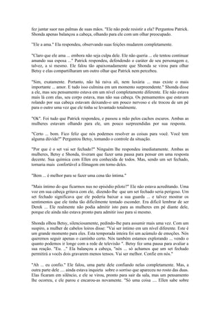 fez juntar suor nas palmas de suas mãos. "Ele não pode resistir a ela? Perguntou Patrick.
Shonda apenas balançou a cabeça, olhando para ele com um olhar preocupado.

”Ele a ama." Ela respondeu, observando suas feições mudarem completamente.

"Claro que ele ama ... embora não seja culpa dele. Ele não queria ... ele tentou continuar
amando sua esposa ..." Patrick respondeu, defendendo o caráter de seu personagem e,
talvez, a si mesmo. Ele falou tão apaixonadamente que Shonda se virou para olhar
Betsy e elas compartilharam um outro olhar que Patrick nem percebeu.

"Sim, exatamente. Portanto, não há raiva ali, nem luxúria ... mas existe o mais
importante ... amor. E tudo isso culmina em um momento surpreendente." Shonda disse
a ele, mas seu pensamento estava em um nível completamente diferente. Ele não estava
mais lá com elas, seu corpo estava, mas não sua cabeça. Os pensamentos que estavam
rolando por sua cabeça estavam deixando-o um pouco nervoso e ele trocou de um pé
para o outro uma vez que ele tinha se levantado totalmente.

"Ok". Foi tudo que Patrick respondeu, e passou a mão pelos cachos escuros. Ambas as
mulheres estavam olhando para ele, um pouco surpreendidas por sua resposta.

"Certo ... bom. Fico feliz que nós podemos resolver as coisas para você. Você tem
alguma dúvida?" Perguntou Betsy, tomando o controle da situação.

"Por que é o set vai ser fechado?" Ninguém lhe respondeu imediatamente. Ambas as
mulheres, Betsy e Shonda, tiveram que fazer uma pausa para pensar em uma resposta
decente. Sua química com Ellen era conhecida de todos. Mas, sendo um set fechado,
tornaria mais confortável a filmagem em torno deles.

"Bem ... é melhor para se fazer uma cena tão íntima."

"Mais íntimo do que ficarmos nus no episódio piloto?" Ele não estava acreditando. Uma
voz em sua cabeça gritava com ele, dizendo-lhe que um set fechado seria perigoso. Um
set fechado significava que ele poderia baixar a sua guarda ... e talvez mostrar os
sentimentos que ele tinha tão dificilmente tentado esconder. Era difícil lembrar de ser
Derek ... Ele realmente não podia admitir isto para as mulheres em pé diante dele,
porque ele ainda não estava pronto para admitir isso para si mesmo.

Shonda olhou Betsy, silenciosamente, pedindo-lhe para assumir mais uma vez. Com um
suspiro, a mulher de cabelos loiros disse: "Vai ser íntimo em um nível diferente. Este é
um grande momento para eles. Esta temporada inteira foi um acúmulo de emoções. Nós
queremos seguir apenas o caminho certo. Nós também estamos explorando ... vendo o
quanto podemos ir longe com a rede de televisão ". Betsy fez uma pausa para avaliar a
sua reação. "Eu. .." Ela balançou a cabeça, "nós ... só achamos que um set fechado
permitirá a vocês dois gravarem menos tensos. Vai ser melhor. Confie em nós."

"Ah ... eu confio." Ele falou, uma parte dele confiando nelas completamente. Mas, a
outra parte dele .... ainda estava inquieta sobre o sorriso que apareceu no rosto das duas.
Elas ficaram em silêncio, e ele se virou, pronto para sair da sala, mas um pensamento
lhe ocorreu, e ele parou e encarou-as novamente. "Só uma coisa .... Ellen sabe sobre
 