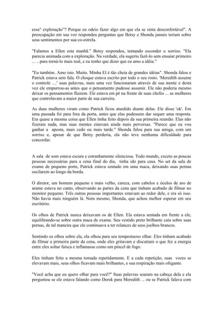 essa" exploração”? Porque eu odeio fazer algo em que ela se sinta desconfortável". A
preocupação em sua voz respondeu perguntas que Betsy e Shonda jamais teriam sobre
seus sentimentos por sua co-estrela.

"Falamos a Ellen esta manhã." Betsy respondeu, tentando esconder o sorriso. "Ela
parecia animada com a exploração. Na verdade, ela sugeriu fazê-lo sem ensaiar primeiro
... .. para torná-lo mais real, e eu tenho que dizer que eu amo a idéia."

"Eu também. Amo isto. Muito. Minha El é tão cheia de grandes idéias". Shonda falou e
Patrick estava sem fala. O choque estava escrito por todo o seu rosto. 'Meredith assume
o controle ....' suas palavras, mais uma vez funcionaram através de sua mente e desta
vez ele empurrou-as antes que o pensamento pudesse assumir. Ele não poderia mesmo
deixar os pensamentos fluirem. Ele estava em pé na frente de suas chefes ... as mulheres
que controlavam a maior parte de sua carreira.

As duas mulheres viram como Patrick ficou aturdido diante delas. Ele disse 'ok'. Em
uma passada foi para fora da porta, antes que elas pudessem dar sequer uma resposta.
Era quase a mesma coisa que Ellen tinha feito depois da sua primeira reunião. Elas não
fizeram nada, mas suas mentes estavam ainda mais perversas. "Parece que eu vou
ganhar a aposta, mais cedo ou mais tarde." Shonda falou para sua amiga, com um
sorriso e, apesar de que Betsy perderia, ela não teve nenhuma dificuldade para
concordar.


A sala de som estava escura e estranhamente silenciosa. Todo mundo, exceto as poucas
pessoas necessárias para a cena final do dia, tinha ido para casa. No set da sala de
exame de pequeno porte, Patrick estava sentado em uma maca, deixando suas pernas
oscilarem ao longo da borda.

O diretor, um homem pequeno e mais velho, careca, com cabelos e óculos de aro de
arame estava no canto, observando as partes da cena que tinham acabado de filmar no
monitor pequeno. Três outras pessoas importantes estavam ao redor dele, e era só isso.
Não havia mais ninguém lá. Nem mesmo, Shonda, que achou melhor esperar em seu
escritório.

Os olhos de Patrick nunca deixavam os de Ellen. Ela estava sentada em frente a ele,
equilibrando-se sobre outra maca de exame. Seu vestido preto brilhante caía sobre suas
pernas, de tal maneira que ele continuava a ter relances de seus joelhos brancos.

Sentindo os olhos sobre ela, ela olhou para seu tempestuoso olhar. Eles tinham acabado
de filmar a primeira parte da cena, onde eles gritavam e discutiam o que fez a energia
entre eles soltar faísca e inflamasse como um pincel de fogo.

Eles tinham feito a mesma tomada repetidamente. E a cada repetição, suas vozes se
elevavam mais, seus olhos ficavam mais brilhantes, e sua respiração mais ofegante.

"Você acha que eu quero olhar para você?" Suas palavras soaram na cabeça dela e ela
perguntou se ele estava falando como Derek para Meredith ... ou se Patrick falava com
 