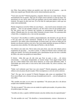 ela, Ellen. Suas palavras tinham um paralelo com vida real de tal maneira ... que ela
tinha uma suspeita que Shonda tinha escrito intencionalmente para eles.

"Você está com frio?" Patrick perguntou, enquanto observava seu corpo tremer. Estava
anormalmente frio no quarto. Algo que ele sempre notava durante as cenas de amor. Ele
questionava se era, talvez, para evitar que qualquer cena de amor pudesse ficar fora de
controle. Ele quase riu alto com isso. O ar frio não fez nada para parar o calor que seu
corpo estava produzindo.

Patrick imaginou-se envolver Ellen em seus braços ... mas tocá-la nesse momento seria
perigoso ... uma vez que quando começava, ele não estava certo de que poderia parar.
Ele não estava mais no controle das emoções ou pensamentos que invadiram sua
cabeça. Olhando para ela, era como olhar fixamente em puro êxtase. Só a presença dela
o fazia feliz, o completava ele, e isto era tão assustador.

"Um pouco". Ela encolheu os ombros, propositadamente, não dizendo a ele que não era
o frio que fazia seu corpo estremecer. Sentado lá em seu terno, ele parecia quase
comestível. Seu cabelo estava desarrumado, da forma usual, ele correu as mãos por ele
durante seu discurso retórico com raiva. Seu rosto ainda mantinha um pouco de blush, e
sua gravata estava desfeita. Ele tinha algo de Patrick, e não de Derek.

Um silêncio caiu entre eles. Havia tanta coisa para dizer, mas eles não tinham certeza
exatamente do que dizer ... ou como se dizia. A cabeça de Patrick estava correndo uma
milha por minuto. Ele ficava devaneando com o pensamento de que iria tirar a calcinha
de Ellen e de como isso poderia ser maravilhoso.

O diretor tinha dito que ele não teria que ficar nu para a cena ... ele estava
emocionado ... e um pouco desapontado, ao mesmo tempo. Fazia algum tempo desde
que ele e Ellen tinham feito cenas dessa natureza, as coisas eram diferentes então. A
eletricidade que corria entre os seus nervos não existia ainda. Ou, talvez existisse, mas
ele negasse.

"Então você realmente quer fazer isso sem ensaiar?" Patrick perguntou, quebrando o
silêncio com um pouco de provocação. Ellen recompensou-o com um sorriso caloroso.

"Sim". Por que, isto te assusta? O Patrick Dempsey sabe como ser espontâneo? Ele
ficou maravilhado com a forma com que ela poderia provocá-lo ... com tal adoração em
seus olhos.

"Oh, acredite em mim, eu sei como ser espontâneo." Ele piscou para ela e ela deixou
escapar uma risadinha minúscula.

"Só não no quarto?" Ela estava em um estado de espírito provocador, ele gostava disto,
ele poderia jogar esse jogo.

"Acredite em mim, o quarto é definitivamente uma das minhas áreas de especialização."


"Eu não acredito em você." Ela desafiou e, inconscientemente, cruzou e descruzou as
 