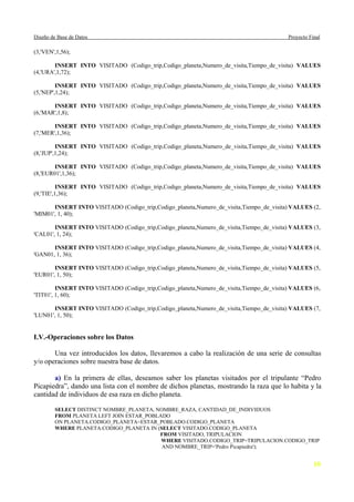 Diseño de Base de Datos                                                                    Proyecto Final

(3,'VEN',1,56);

        INSERT INTO VISITADO (Codigo_trip,Codigo_planeta,Numero_de_visita,Tiempo_de_visita) VALUES
(4,'URA',1,72);

         INSERT INTO VISITADO (Codigo_trip,Codigo_planeta,Numero_de_visita,Tiempo_de_visita) VALUES
(5,'NEP',1,24);

       INSERT INTO VISITADO (Codigo_trip,Codigo_planeta,Numero_de_visita,Tiempo_de_visita) VALUES
(6,'MAR',1,8);

        INSERT INTO VISITADO (Codigo_trip,Codigo_planeta,Numero_de_visita,Tiempo_de_visita) VALUES
(7,'MER',1,36);

         INSERT INTO VISITADO (Codigo_trip,Codigo_planeta,Numero_de_visita,Tiempo_de_visita) VALUES
(8,'JUP',1,24);

        INSERT INTO VISITADO (Codigo_trip,Codigo_planeta,Numero_de_visita,Tiempo_de_visita) VALUES
(8,'EUR01',1,36);

          INSERT INTO VISITADO (Codigo_trip,Codigo_planeta,Numero_de_visita,Tiempo_de_visita) VALUES
(9,'TIE',1,36);

       INSERT INTO VISITADO (Codigo_trip,Codigo_planeta,Numero_de_visita,Tiempo_de_visita) VALUES (2,
'MIM01', 1, 40);

        INSERT INTO VISITADO (Codigo_trip,Codigo_planeta,Numero_de_visita,Tiempo_de_visita) VALUES (3,
'CAL01', 1, 24);

       INSERT INTO VISITADO (Codigo_trip,Codigo_planeta,Numero_de_visita,Tiempo_de_visita) VALUES (4,
'GAN01, 1, 36);

        INSERT INTO VISITADO (Codigo_trip,Codigo_planeta,Numero_de_visita,Tiempo_de_visita) VALUES (5,
'EUR01', 1, 50);

         INSERT INTO VISITADO (Codigo_trip,Codigo_planeta,Numero_de_visita,Tiempo_de_visita) VALUES (6,
'TIT01', 1, 60);

        INSERT INTO VISITADO (Codigo_trip,Codigo_planeta,Numero_de_visita,Tiempo_de_visita) VALUES (7,
'LUN01', 1, 50);


I.V.-Operaciones sobre los Datos

       Una vez introducidos los datos, llevaremos a cabo la realización de una serie de consultas
y/o operaciones sobre nuestra base de datos.

       a) En la primera de ellas, deseamos saber los planetas visitados por el tripulante “Pedro
Picapiedra”, dando una lista con el nombre de dichos planetas, mostrando la raza que lo habita y la
cantidad de individuos de esa raza en dicho planeta.

         SELECT DISTINCT NOMBRE_PLANETA, NOMBRE_RAZA, CANTIDAD_DE_INDIVIDUOS
         FROM PLANETA LEFT JOIN ESTAR_POBLADO
         ON PLANETA.CODIGO_PLANETA=ESTAR_POBLADO.CODIGO_PLANETA
         WHERE PLANETA.CODIGO_PLANETA IN (SELECT VISITADO.CODIGO_PLANETA
                                          FROM VISITADO, TRIPULACION
                                           WHERE VISITADO.CODIGO_TRIP=TRIPULACION.CODIGO_TRIP
                                           AND NOMBRE_TRIP='Pedro Picapiedra');


                                                                                                      10
 