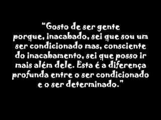 “Gosto de ser gente porque, inacabado, sei que sou um ser condicionado mas, consciente do inacabamento, sei que posso ir mais além dele. Esta é a diferença profunda entre o ser condicionado e o ser determinado.”
