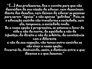 “[...] Aos professores, fica o convite para que não descuidem de sua missão de educar, nem desanimem diante dos desafios, nem deixem de educar as pessoas para serem “águias” e não apenas “galinhas”. Pois, se a educação sozinha não transforma a sociedade, sem ela, tampouco, a sociedade muda. Se a nossa opção é progressiva, se estamos a favor da vida e não da morte, da equidade e não da injustiça, do direito e não do arbítrio, da convivência com o diferentee não de sua negação, não temos outro caminho se não viver a nossa opção.Encarná-la, diminuindo, assim, a distância entre o que dizemos e o que fazemos.”