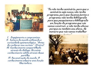 “Eu não tenho seminário, para que o seminário seja nosso; não tenho programa, para que façamos juntos o programa; não tenho bibliografia para que pesquisemos a bibliografia em função do programa que nós vamos construir, e não tenho alunos porque eu também sou aluno, de maneira que nós vamos trabalhar juntos”.Engajamento e compromisso.Leitura do mundo utilizando a curiosidade epistemológica. “Antes de conhecer sou curioso”. (Freire)Conhecimento compartilhado através do diálogo. Só existe conhecimento válido através dessa partilha.Reconstrução do mundo. O conhecimento adquire uma função libertadora.