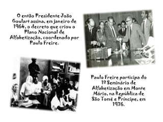 O então Presidente João Goulart assina, em janeiro de 1964, o decreto que criou o Plano Nacional de Alfabetização, coordenado por Paulo Freire.Paulo Freire participa do 1º Seminário de Alfabetização em Monte Mário, na República de São Tomé e Príncipe, em 1976.