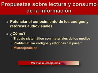    Potenciar el conocimiento de los códigos y
    retóricas audiovisuales
   ¿Cómo?
     Trabajo sistemático con materiales de los medios
     Problematizar códigos y retóricas “al pasar”
     Microejercicios




                Ver más microejercios aquí
 