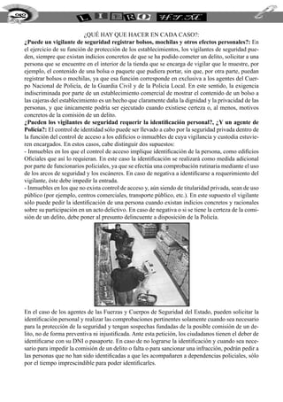 252


                            ¿qué hay que hacer en cada caso?:
  ¿Puede un vigilante de seguridad registrar bolsos, mochilas y otros efectos personales?: En
  el ejercicio de su función de protección de los establecimientos, los vigilantes de seguridad pue-
  den, siempre que existan indicios concretos de que se ha podido cometer un delito, solicitar a una
  persona que se encuentre en el interior de la tienda que se encarga de vigilar que le muestre, por
  ejemplo, el contenido de una bolsa o paquete que pudiera portar, sin que, por otra parte, puedan
  registrar bolsos o mochilas, ya que esa función corresponde en exclusiva a los agentes del Cuer-
  po Nacional de Policía, de la Guardia Civil y de la Policía Local. En este sentido, la exigencia
  indiscriminada por parte de un establecimiento comercial de mostrar el contenido de un bolso a
  las cajeras del establecimiento es un hecho que claramente daña la dignidad y la privacidad de las
  personas, y que únicamente podría ser ejecutado cuando existiese certeza o, al menos, motivos
  concretos de la comisión de un delito.
  ¿Pueden los vigilantes de seguridad requerir la identificación personal?, ¿Y un agente de
  Policía?: El control de identidad sólo puede ser llevado a cabo por la seguridad privada dentro de
  la función del control de acceso a los edificios o inmuebles de cuya vigilancia y custodia estuvie-
  ren encargados. En estos casos, cabe distinguir dos supuestos:
  - Inmuebles en los que el control de acceso implique identificación de la persona, como edificios
  Oficiales que así lo requieran. En este caso la identificación se realizará como medida adicional
  por parte de funcionarios policiales, ya que se efectúa una comprobación rutinaria mediante el uso
  de los arcos de seguridad y los escáneres. En caso de negativa a identificarse a requerimiento del
  vigilante, éste debe impedir la entrada.
  - Inmuebles en los que no exista control de acceso y, aún siendo de titularidad privada, sean de uso
  público (por ejemplo, centros comerciales, transporte público, etc.). En este supuesto el vigilante
  sólo puede pedir la identificación de una persona cuando existan indicios concretos y racionales
  sobre su participación en un acto delictivo. En caso de negativa o si se tiene la certeza de la comi-
  sión de un delito, debe poner al presunto delincuente a disposición de la Policía.




  En el caso de los agentes de las Fuerzas y Cuerpos de Seguridad del Estado, pueden solicitar la
  identificación personal y realizar las comprobaciones pertinentes solamente cuando sea necesario
  para la protección de la seguridad y tengan sospechas fundadas de la posible comisión de un de-
  lito, no de forma preventiva ni injustificada. Ante esta petición, los ciudadanos tienen el deber de
  identificarse con su DNI o pasaporte. En caso de no lograrse la identificación y cuando sea nece-
  sario para impedir la comisión de un delito o falta o para sancionar una infracción, podrán pedir a
  las personas que no han sido identificadas a que les acompañaren a dependencias policiales, sólo
  por el tiempo imprescindible para poder identificarles.
 