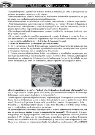 254


  -Ejercer la vigilancia y protección de bienes muebles e inmuebles, así como la protección de las
  personas que puedan encontrarse en los mismos.
  -Efectuar controles de identidad en el acceso o en el interior de inmuebles determinados, sin que
  en ningún caso puedan retener la documentación personal.
  -Evitar la comisión de actos delictivos o infracciones en relación con el objeto de su protección.
  -Poner inmediatamente a disposición de los miembros de las Fuerzas y Cuerpos de Seguridad a
  los delincuentes en relación con el objeto de su protección, así como los instrumentos, efectos y
  pruebas de los delitos, no pudiendo proceder al interrogatorio de aquéllos.
  -Efectuar la protección del almacenamiento, recuento, clasificación y transporte de dinero, valo-
  res y objetos valiosos.
  -Llevar a cabo, en relación con el funcionamiento de centrales de alarma, la prestación de servi-
  cios de respuesta de las alarmas que se produzcan, cuya realización no corresponda a las Fuerzas
  y Cuerpos de Seguridad (artículo 11.1 de la Ley de Seguridad Privada).
  Artículo 76. Prevenciones y actuaciones en casos de delito:
  1.- En el ejercicio de su función de protección de bienes inmuebles así como de las personas que
  se encuentren en ellos, los vigilantes de seguridad deberán realizar las comprobaciones, registros
  y prevenciones necesarias para el cumplimiento de su misión.
  2.- Cuando observaren la comisión de delitos en relación con la seguridad de las personas o bie-
  nes objeto de protección, o cuando concurran indicios racionales de tal comisión, deberán poner
  inmediatamente a disposición de los miembros de las Fuerzas y Cuerpos de Seguridad a los pre-
  suntos delincuentes, así como los instrumentos, efectos y pruebas de los supuestos delitos.




  ¿Pueden registrarte, sí o no?. ¿Puedes irte?. ¿Es ilegal que te retengan a la fuerza?: Claro
  que es ilegal retenerte siempre que no lleves nada y puedas denunciarlos después. Si llevas algo
  la has cagao ¿como quieres legalidad si tú no la cumples?.
  Tampoco pueden registrarte ni pedirte el carnet, te puedes negar. Ellos te pedirán que saques todo
  lo que lleves si no llamarán a la poli, lo demás depende de ti. Si sacas lo que llevas puedes decir
  cuando llegue la poli que tu no llevabas nada, que te lo han colocado. Siempre queda la duda.
  Un consejo. Si has mangao algo y ves que te van a pillar deshazte de todo tíralo donde puedas,
  una vez en el suelo no pueden demostrar que es tuyo.
  “Efectuar controles de identidad en el acceso o en el interior de inmuebles determinados, sin
  que en ningún caso puedan retener la documentación personal”: Efectivamente. Si te con-
  trato para que solo dejes pasar personas conocidas a mi casa, y esas personas conocidas permiten
  enseñarte el DNI perfecto, sino no están obligados a identificarse ante un vigilante de ninguna
  manera. Eso en un control de acceso tiene cierta lógica, y si no se deja entrar a la persona, se iden-
  tifique o no, tiene que ser con causa justificada. Pero el acto de identificarse es VOLUNTARIO
 