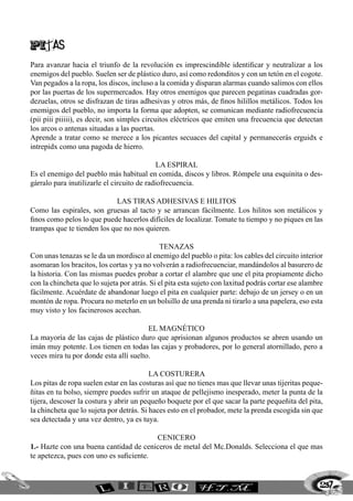 PITAS
Para avanzar hacia el triunfo de la revolución es imprescindible identificar y neutralizar a los
enemigos del pueblo. Suelen ser de plástico duro, así como redonditos y con un tetón en el cogote.
Van pegados a la ropa, los discos, incluso a la comida y disparan alarmas cuando salimos con ellos
por las puertas de los supermercados. Hay otros enemigos que parecen pegatinas cuadradas gor-
dezuelas, otros se disfrazan de tiras adhesivas y otros más, de finos hilillos metálicos. Todos los
enemigos del pueblo, no importa la forma que adopten, se comunican mediante radiofrecuencia
(pii piii piiiii), es decir, son simples circuitos eléctricos que emiten una frecuencia que detectan
los arcos o antenas situadas a las puertas.
Aprende a tratar como se merece a los picantes secuaces del capital y permanecerás erguidx e
intrepidx como una pagoda de hierro.

                                             La espiral
Es el enemigo del pueblo más habitual en comida, discos y libros. Rómpele una esquinita o des-
gárralo para inutilizarle el circuito de radiofrecuencia.

                             Las tiras adhesivas e hilitos
Como las espirales, son gruesas al tacto y se arrancan fácilmente. Los hilitos son metálicos y
finos como pelos lo que puede hacerlos difíciles de localizar. Tomate tu tiempo y no piques en las
trampas que te tienden los que no nos quieren.

                                              Tenazas
Con unas tenazas se le da un mordisco al enemigo del pueblo o pita: los cables del circuito interior
asomaran los bracitos, los cortas y ya no volverán a radiofrecuenciar, mandándolos al basurero de
la historia. Con las mismas puedes probar a cortar el alambre que une el pita propiamente dicho
con la chincheta que lo sujeta por atrás. Si el pita esta sujeto con laxitud podrás cortar ese alambre
fácilmente. Acuérdate de abandonar luego el pita en cualquier parte: debajo de un jersey o en un
montón de ropa. Procura no meterlo en un bolsillo de una prenda ni tirarlo a una papelera, eso esta
muy visto y los facinerosos acechan.

                                        El magnÉtico
La mayoría de las cajas de plástico duro que aprisionan algunos productos se abren usando un
imán muy potente. Los tienen en todas las cajas y probadores, por lo general atornillado, pero a
veces mira tu por donde esta allí suelto.

                                          La costurera
Los pitas de ropa suelen estar en las costuras así que no tienes mas que llevar unas tijeritas peque-
ñitas en tu bolso, siempre puedes sufrir un ataque de pellejismo inesperado, meter la punta de la
tijera, descoser la costura y abrir un pequeño boquete por el que sacar la parte pequeñita del pita,
la chincheta que lo sujeta por detrás. Si haces esto en el probador, mete la prenda escogida sin que
sea detectada y una vez dentro, ya es tuya.

                                         Cenicero
1.- Hazte con una buena cantidad de ceniceros de metal del Mc.Donalds. Selecciona el que mas
te apetezca, pues con uno es suficiente.


                                                                                                     257
 