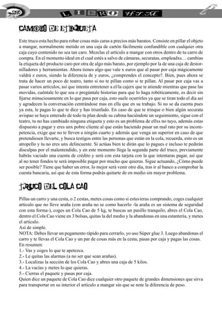 260


  CAMBIO DE ETIQUETA
  Este truco esta hecho para robar cosas más caras a precios más baratos. Consiste en pillar el objeto
  a mangar, normalmente metido en una caja de cartón fácilmente confundible con cualquier otra
  caja cuyo contenido no sea tan caro. Mezclas el artículo a mangar con otros dentro de tu carro de
  compra. En el momento ideal en el cual estés a salvo de cámaras, securatas, empleadxs… cambias
  la etiqueta del producto caro por otra de algo más barato, por ejemplo por la de una caja de destor-
  nilladores y herramientas. Ahora tienes algo que vale x euros que al pasar por caja mágicamente
  valdrá z euros, siendo la diferencia de y euros, ¿comprendes el concepto?. Bien, pues ahora se
  trata de hacer un poco de teatro, tanto si no te pillan como si te pillan. Al pasar por caja vas a
  pasar varios artículos, así que intenta entretener a el/la cajerx que te atiende mientras que pase las
  movidas, cuéntale lo que sea o pregúntale historias para que lo haga robóticamente, es decir sin
  fijarse minuciosamente en lo que pasa por caja, esto suele ocurrirles ya que se tiran todo el día así
  y agradecen la conversación centrándose mas en ella que en su trabajo. Si no se da cuenta pues
  ya esta, le pagas lo que te dice y has triunfado. En caso de que te trinque o bien algún securata
  avispao se haya enterado de todo tu plan desde su cabina haciéndote un seguimiento, sigue con el
  teatro, tu no has cambiado ninguna etiqueta y esto es un problema de ellxs no tuyo, además estas
  dispuesto a pagar y eres unx pobre cliente al que están haciendo pasar un mal rato por su incom-
  petencia, exige que no te lleven a ningún cuarto y además que venga un superior en caso de que
  pretendiesen llevarte, y busca testigos entre las personas que están en la cola, recuerda, esto es un
  atropello y tu no eres unx delincuente. Si actúas bien te dirán que lo pagues e incluso te pedirán
  disculpas por el malentendido, y en este momento llega la segunda parte del truco, previamente
  habrás vaciado una cuenta de crédito y será con esta tarjeta con la que intentaras pagar, así que
  al no tener fondos te será imposible pagar por mucho que quieras. Sigue actuando, ¿Cómo puede
  ser posible? Tiene que haber un error, lo mejor será venir otro día, tras ir al banco a comprobar la
  cuenta bancaria, así que de esta forma podrás quitarte de en medio sin mayor problema.


  TRUCO DEL COLA CAO
  Pillas un carro y una cesta, o 2 cestas, metes cosas como si estuvieras comprando, coges cualquier
  articulo que no lleve araña (con araña no se como hacerlo -la araña es un sistema de seguridad
  con esta forma-), coges un Cola Cao de 5 kg, te buscas un pasillo tranquilo, abres el Cola Cao,
  dentro el Cola Cao viene en 3 bolsas, quitas la del medio y la abandonas en una estantería, y metes
  el articulo.
  Así de simple.
  NOTA: Debes llevar un pegamento rápido para cerrarlo, yo uso Súper glue 3. Luego abandonas el
  carro y te llevas el Cola Cao y un par de cosas más en la cesta, pasas por caja y pagas las cosas.
  En resumen:
  1.- Vas y coges lo que te apetezca.
  2.- Le quitas las alarmas (a no ser que sean arañas).
  3.- Localizas la sección de los Cola Cao y abres una caja de 5 kilos.
  4.- La vacías y metes lo que quieras.
  5.- Cierras el paquete y pasas por caja.
  Quien dice un paquete de Cola Cao dice cualquier otro paquete de grandes dimensiones que sirva
  para transportar en su interior el artículo a mangar sin que se note la diferencia de peso.
 