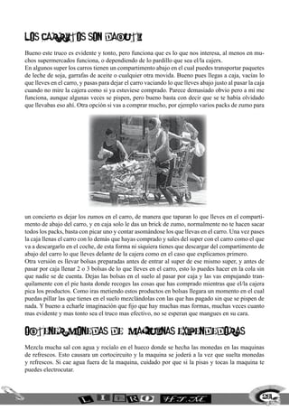 LOS CARRITOS SON DaBUTI
Bueno este truco es evidente y tonto, pero funciona que es lo que nos interesa, al menos en mu-
chos supermercados funciona, o dependiendo de lo pardillo que sea el/la cajerx.
En algunos super los carros tienen un compartimento abajo en el cual puedes transportar paquetes
de leche de soja, garrafas de aceite o cualquier otra movida. Bueno pues llegas a caja, vacías lo
que lleves en el carro, y pasas para dejar el carro vaciando lo que lleves abajo justo al pasar la caja
cuando no mire la cajera como si ya estuviese comprado. Parece demasiado obvio pero a mi me
funciona, aunque algunas veces se pispen, pero bueno basta con decir que se te había olvidado
que llevabas eso ahí. Otra opción si vas a comprar mucho, por ejemplo varios packs de zumo para




un concierto es dejar los zumos en el carro, de manera que taparan lo que lleves en el comparti-
mento de abajo del carro, y en caja solo le das un brick de zumo, normalmente no te hacen sacar
todos los packs, basta con picar uno y contar asomándose los que llevas en el carro. Una vez pases
la caja llenas el carro con lo demás que hayas comprado y sales del super con el carro como el que
va a descargarlo en el coche, de esta forma ni siquiera tienes que descargar del compartimento de
abajo del carro lo que lleves delante de la cajera como en el caso que explicamos primero.
Otra versión es llevar bolsas preparadas antes de entrar al super de ese mismo super, y antes de
pasar por caja llenar 2 o 3 bolsas de lo que lleves en el carro, esto lo puedes hacer en la cola sin
que nadie se de cuenta. Dejas las bolsas en el suelo al pasar por caja y las vas empujando tran-
quilamente con el pie hasta donde recoges las cosas que has comprado mientras que el/la cajera
pica los productos. Como iras metiendo estos productos en bolsas llegara un momento en el cual
puedas pillar las que tienes en el suelo mezclándolas con las que has pagado sin que se pispen de
nada. Y bueno a echarle imaginación que fijo que hay muchas mas formas, muchas veces cuanto
mas evidente y mas tonto sea el truco mas efectivo, no se esperan que mangues en su cara.


OBTENER MONEDAS DE MAQUINAS EXPENDEDORAS
Mezcla mucha sal con agua y rocíalo en el hueco donde se hecha las monedas en las maquinas
de refrescos. Esto causara un cortocircuito y la maquina se joderá a la vez que suelta monedas
y refrescos. Si cae agua fuera de la maquina, cuidado por que si la pisas y tocas la maquina te
puedes electrocutar.



                                                                                                      261
 