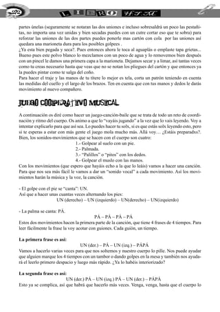 272


  partes únelas (seguramente se notaran las dos uniones e incluso sobresaldrá un poco las pestañi-
  tas, no importa una vez unidas y bien secadas puedes con un cutre cortar eso que te sobra) para
  reforzar las uniones de las dos partes puedes ponerle mas cartón con cola por las uniones así
  quedara una marioneta dura para los posibles golpees .
  ¿Ya esta bien pegada y seca?. Pues entonces ahora le toca al aguaplás o emplaste tapa grietas...
  Bueno pues este polvo blanco lo mezclamos con un poco de agua y lo removemos bien después
  con un pincel le damos una primera capa a la marioneta. Dejamos secar y a limar, así tantas veces
  como tu creas necesario hasta que veas que no se notan los pliegues del cartón y que entonces ya
  la puedes pintar como te salga del coño.
  Para hacer el traje y las manos de tu títere lo mejor es tela, corta un patrón teniendo en cuenta
  las medidas del cuello y el largo de los brazos. Ten en cuenta que con tus manos y dedos le darás
  movimiento al nuevo compañero.


  JUEGO COOPERATIVO MUSICAL
  A continuación os diré como hacer un juego-canción-baile que se trata de todo un reto de coordi-
  nación y ritmo del cuerpo. Os animo a que lo “vayáis jugando” a la vez que lo vais leyendo. Voy a
  intentar explicarlo para que así sea. Lo puedes hacer tu solx, si es que estás solx leyendo esto, pero
  si te esperas a estar con más gente el juego mola mucho más. Allá voy… ¿Estáis preparadxs?.
  Bien, los sonidos-movimientos que se hacen con el cuerpo son cuatro:
         			                     1.- Golpear al suelo con un pie.
         			                     2.- Palmada.
         			                     3.- “Palillos” o “pitos” con los dedos.
         			                     4.- Golpear el muslo con las manos.
  Con los movimientos (que espero que hayáis echo a la que lo leáis) vamos a hacer una canción.
  Para que nos sea más fácil le vamos a dar un “sonido vocal” a cada movimiento. Así los movi-
  mientos harán la música y la voz, la canción.

  - El golpe con el pie se “canta”: UN.
  Así que a hacer unas cuantas veces alternando los pies:
   			                 UN (derecho) – UN (izquierdo) – UN(derecho) – UN(izquierdo)

  - La palma se canta: PÁ.
  					                                     PÁ – PÁ – PÁ – PÁ
  Estos dos movimientos hacen la primera parte de la canción, que tiene 4 frases de 4 tiempos. Para
  leer fácilmente la frase la voy acotar con guiones. Cada guión, un tiempo.

  La primera frase es así:
  		                                UN (der.) – PÁ – UN (izq.) – PÁPÁ
  Vamos a hacerlo varias veces para que nos soltemos y nuestro cuerpo lo pille. Nos puede ayudar
  que alguien marque los 4 tiempos con un tambor o dando golpes en la mesa y también nos ayuda-
  rá el leerlo primero despacio y luego más rápido. ¿Ya lo habéis interiorizado?

  La segunda frase es así:
  		                       UN (der.) PÁ – UN (izq.) PÁ – UN (der.) – PÁPÁ
  Esto ya se complica, así que habrá que hacerlo más veces. Venga, venga, hasta que el cuerpo lo
 