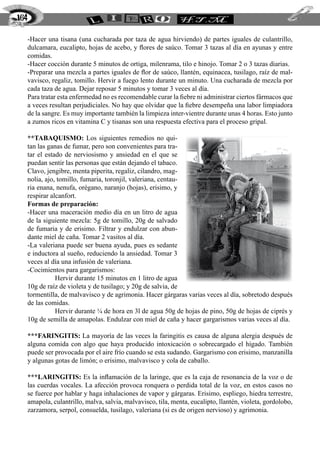 164

  -Hacer una tisana (una cucharada por taza de agua hirviendo) de partes iguales de culantrillo,
  dulcamara, eucalipto, hojas de acebo, y flores de saúco. Tomar 3 tazas al día en ayunas y entre
  comidas.
  -Hacer cocción durante 5 minutos de ortiga, milenrama, tilo e hinojo. Tomar 2 o 3 tazas diarias.
  -Preparar una mezcla a partes iguales de flor de saúco, llantén, equinacea, tusilago, raíz de mal-
  vavisco, regaliz, tomillo. Hervir a fuego lento durante un minuto. Una cucharada de mezcla por
  cada taza de agua. Dejar reposar 5 minutos y tomar 3 veces al día.
  Para tratar esta enfermedad no es recomendable curar la fiebre ni administrar ciertos fármacos que
  a veces resultan perjudiciales. No hay que olvidar que la fiebre desempeña una labor limpiadora
  de la sangre. Es muy importante también la limpieza inter-vientre durante unas 4 horas. Esto junto
  a zumos ricos en vitamina C y tisanas son una respuesta efectiva para el proceso gripal.

  **TABAQUISMO: Los siguientes remedios no qui-
  tan las ganas de fumar, pero son convenientes para tra-
  tar el estado de nerviosismo y ansiedad en el que se
  puedan sentir las personas que están dejando el tabaco.
  Clavo, jengibre, menta piperita, regaliz, cilandro, mag-
  nolia, ajo, tomillo, fumaria, toronjil, valeriana, centau-
  ria enana, nenufa, orégano, naranjo (hojas), erisimo, y
  respirar alcanfort.
  Formas de preparación:
  -Hacer una maceración medio día en un litro de agua
  de la siguiente mezcla: 5g de tomillo, 20g de salvado
  de fumaria y de erisimo. Filtrar y endulzar con abun-
  dante miel de caña. Tomar 2 vasitos al día.
  -La valeriana puede ser buena ayuda, pues es sedante
  e inductora al sueño, reduciendo la ansiedad. Tomar 3
  veces al día una infusión de valeriana.
  -Cocimientos para gargarismos:
  	Hervir durante 15 minutos en 1 litro de agua
  10g de raíz de violeta y de tusilago; y 20g de salvia, de
  tormentilla, de malvavisco y de agrimonia. Hacer gárgaras varias veces al día, sobretodo después
  de las comidas.
  	Hervir durante ¼ de hora en 3l de agua 50g de hojas de pino, 50g de hojas de ciprés y
  10g de semilla de amapolas. Endulzar con miel de caña y hacer gargarismos varias veces al día.

  ***FARINGITIS: 	 a mayoría de las veces la faringitis es causa de alguna alergia después de
                      L
  alguna comida con algo que haya producido intoxicación o sobrecargado el hígado. También
  puede ser provocada por el aire frío cuando se esta sudando. Gargarismo con erisimo, manzanilla
  y algunas gotas de limón; o erisimo, malvavisco y cola de caballo.

  ***LARINGITIS: Es la inflamación de la laringe, que es la caja de resonancia de la voz o de
  las cuerdas vocales. La afección provoca ronquera o perdida total de la voz, en estos casos no
  se fuerce por hablar y haga inhalaciones de vapor y gárgaras. Erisimo, espliego, hiedra terrestre,
  amapola, culantrillo, malva, salvia, malvavisco, tila, menta, eucalipto, llantén, violeta, gordolobo,
  zarzamora, serpol, consuelda, tusilago, valeriana (si es de origen nervioso) y agrimonia.
 