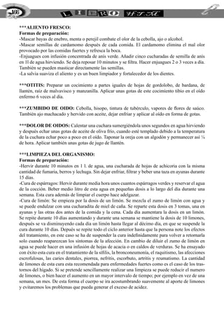 166

      ***ALIENTO FRESCO:
      Formas de preparación:
      -Mascar bayas de enebro, menta o perejil combate el olor de la cebolla, ajo o alcohol.
      -Mascar semillas de cardamomo después de cada comida. El cardamomo elimina el mal olor
      provocado por las comidas fuertes y refresca la boca.
      -Enjuagues con infusión concentrada de anís verde. Añadir cinco cucharadas de semilla de anís
      en 1l de agua hirviendo. Se deja reposar 10 minutos y se filtra. Hacer enjuagues 2 o 3 veces a día.
      También se pueden masticar directamente las semillas.
      -La salvia suaviza el aliento y es un buen limpiador y fortalecedor de los dientes.

      ***OTITIS: Preparar un cocimiento a partes iguales de hojas de gordolobo, de bardana, de
      llantén, raíz de malvavisco y manzanilla. Aplicar unas gotas de este cocimiento tibio en el oído
      enfermo 6 veces al día.

      ***ZUMBIDO DE OIDO: Cebolla, hisopo, tintura de tubérculo, vapores de flores de saúco.
      También ajo machacado y hervido con aceite, dejar enfriar y aplicar al oído en forma de gotas.

      ***DOLOR DE OIDOS: Calentar una cuchara sumergiéndola unos segundos en agua hirviendo
      y después echar unas gotas de aceite de oliva frío, cuando esté templado debido a la temperatura
      de la cuchara echar poco a poco en el oído. Taponar la oreja con un algodón y permanecer así ¼
      de hora. Aplicar también unas gotas de jugo de llantén.

      ***LIMPIEZA DEL ORGANISMO:
      Formas de preparación:
      -Hervir durante 10 minutos en 1 l. de agua, una cucharada de hojas de achicoria con la misma
      cantidad de fumaria, berros y lechuga. Sin dejar enfriar, filtrar y beber una taza en ayunas durante
      15 días.
      -Cura de espárragos: Hervir durante media hora unos cuantos espárragos verdes y reservar el agua
      de la cocción. Beber medio litro de esta agua en pequeñas dosis a lo largo del día durante una
      semana. Esta cura además de limpiar el cuerpo hace adelgazar.
      -Cura de limón: Se empieza por la dosis de un limón. Se mezcla el zumo de limón con agua y
      se puede endulzar con una cucharadita de miel de caña. Se reparte esta dosis en 3 tomas, una en
      ayunas y las otras dos antes de la comida y la cena. Cada día aumentara la dosis en un limón.
      Se repite durante 10 días aumentando y durante una semana se mantiene la dosis de 10 limones,
      después se va disminuyendo cada día un limón hasta llegar al décimo día, en que se suspende la
      cura durante 10 días. Depués se repite todo el ciclo anterior hasta que la persona note los efectos
      del tratamiento, en este caso se ha de suspender la cura indefinidamente para volver a retornarla
      solo cuando reaparezcan los síntomas de la afección. En cambio de diluir el zumo de limón en
      agua se puede hacer en una infusión de hojas de acacia o en caldos de verduras. Se ha ensayado
      con éxito esta cura en el tratamiento de la sífilis, la bronconeumonía, el raquitismo, las afecciones
      escrofulosas, las caries dentales, piorrea, nefritis, escorbuto, artritis y reumatismo. La cantidad
      de limones de esta cura esta recomendada para enfermedades fuertes como es el caso de los tras-
      tornos del hígado. Si se pretende sencillamente realizar una limpieza se puede reducir el numero
      de limones, o bien hacer el aumento en un mayor intervalo de tiempo; por ejemplo en vez de una
      semana, un mes. De esta forma el cuerpo se ira acostumbrando suavemente al aporte de limones
      y evitaremos los problemas que pueda generar el exceso de acidez.
 