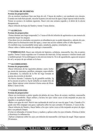 ***ULCERA DE DUODENO:
Formas de preparación:
-En un mortero machacar bien una hoja de col, 3 bayas de enebro y un cacahuete con cáscara.
Cuando este todo bien picado, mezclar la pasta con una taza de agua y dejar reposar toda la noche.
Tomar en ayunas a la mañana siguiente. Hacer esto una semana seguida y el dolor de la ulcera
desaparecerá.
-Hacer infusión de hojas de llantén y tomar 3 tazas diarias.

***ALERGIAS:
Formas de preparación:
-Tomar durante una larga temporada 2 o 3 tazas al día de infusión de agrimonia es una manera de
controlar mejor los ataques.
-Una dieta rica en ensaladas con puerros en abundancia por su poder depurativo, además de con-
tribuir para la eliminación renal del agua, y tener una acción sedante sobre el tubo digestivo.
-Es también muy recomendable tomar apio, zanahoria, pepino, remolacha y ajo.
-Hacer vahos o baños nasales de espliego o manzanilla.

***EMBRIAGUEZ: Hacer una infusión de hipúrico, celidonia, manzanilla, boj, tila en partes
iguales. Tomar 3 tazas seguidas con 15 minutos de intervalo. Si hay nauseas o vómitos tomar café
y también perejil. Si la embriaguez es de cerveza tomar te. Si es de aguardiente, agua con un poco
de sal y un poco de ajo rallado en la boca.

***ALCOHOLISMO:
Formas de preparación:
-Hacer infusiones de las siguientes plantas: asaro, lechu-
ga, mosto de manzanas, pasiflora, amargon, cepa-caballo,
y almendras. La infusión de la flor de trigo tomada en
ayunas da aversión al alcohol.
-Se hierve durante 2 minutos 5g de guindilla molida, 3g
de la cáscara en polvo y 5g de ruibarbo en medio litro de
agua. Dejar reposar como mínimo 6 horas antes de filtrar.
Beber 2 tazas al día.

***CONJUNTIVITIS:
Formas de preparación:
-Hacer un cocimiento a partes iguales de pétalos de rosa, flores de aciano, meliloto, manzanilla
y hojas de membrillo. Dejar enfriar y lavarse los ojos varias veces al día mojando un poco de
algodón o un pañuelo limpio.
-Baños con agua de miel. Hervir una cucharada de miel en un vaso de agua 5 min. Cuando el li-
quido este tibio empapar una gasa y aplicarla sobre los ojos cerrados 10 minutos, 2 veces al día.
-Hacer infusión de llantén y hacer baños a los ojos varias veces al día mojando un poco de algo-
dón o un pañuelo limpio.
-Cortar en rebanadas el tomate fresco y maduro y aplicar sobre los ojos irritados. Elimina el dolor
y disminuye la inflamación.
-Aplicar compresas sobre los ojos con infusión de manzanilla o de hojas de nogal. Dejar reposar
20 minutos.



                                                                                                  167
 