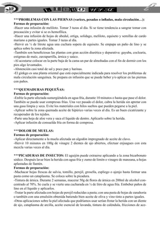 168

  ***PROBLEMAS CON LAS PIERNAS (varices, pesadas o infladas, mala circulación…):
  Formas de preparación:
  -Hacer una infusión de meliloto. Tomar 3 tazas al día. Si se tiene tendencia a sangrar tomar con
  precaución y evitar si se es hemofílica.
  -Hacer una infusión de hojas de abedul, ortiga, solidago, meliloto, equiseto y semillas de cardo
  mariano a partes iguales. Tomar 3 tazas al día.
  -Hervir en ¼ de litrote agua una cuchara sopera de equiseto. Se empapa un paño de lino y se
  aplica sobre la zona afectada.
  -También son beneficiosas las plantas con gran acción diurética y depurativa: gayuba, coclearia,
  estigmas de maíz, zarzaparrilla, árnica y saúco.
  -Al acostarse colocar en la parte baja de la cama un par de almohadas con el fin de dormir con los
  pies algo levantados.
  -Abstención casi total de sal y poco pan y harinas.
  -El ginkgo es una planta oriental que está especialmente indicada para resolver los problemas de
  mala circulación sanguínea. Se prepara en infusión que se puede beber y/o aplicar en las piernas
  con paños.

  ***QUEMADURAS PEQUEÑAS:
  Formas de preparación:
  -Enfríe la parte afectada sumergiéndola en agua fría, durante 10 minutos o hasta que pase el dolor.
  También se puede usar compresas frías. Una vez pasado el dolor, cubra la herida sin apretar con
  una gasa limpia y seca. Evite los materiales con hilos sueltos que pueden pegarse a la piel.
  -Aplicar sobre la zona quemada aceite de hipúrico varias veces al día. Es un buen cicatrizante y
  recuperador de los tejidos.
  -Parte una hoja de aloe vera y saca el líquido de dentro. Aplicarlo sobre la herida.
  -Aplicar infusión de consuelda fría en forma de compresa.

  ***DOLOR DE MUELAS:
  Formas de preparación:
  -Aplicar directamente a la muela afectada un algodón impregnado de aceite de clavo.
  -Hervir 10 minutos en 100g de vinagre 2 dientes de ajo abiertos, efectuar enjuagues con esta
  mezcla varias veces al día.

  ***PICADURAS DE INSECTOS: El aguijón puede extraerse aplicando a la zona bicarbonato
  sódico. Después lavar bien la herida con agua fría y zumo de limón o vinagre de manzana, u hojas
  aplastadas de llantén.
  Formas de preparación:
  -Machacar hojas frescas de salvia, tomillo, perejil, grosella, espliego o ajenjo hasta formar una
  pasta como un cataplasma. Se coloca sobre la picadura.
  -Tintura de árnica. Durante 2 semanas, macerar 50g de flores de árnica en 200ml de alcohol con-
  centrado al 70%. Se cuela y se vierte una cucharada en ¼ de litro de agua fría. Embeber paños de
  lino en el líquido y aplicarlos.
  -Tratar la parte afectada con hojas de perejil reducidas a pasta; con una pasta de hojas de zanahoria
  o también con una emulsión obtenida batiendo bien aceite de oliva y vino tinto a partes iguales.
  -Otras aplicaciones sobre la piel afectada que podríamos usar serían frotar la herida con un diente
  de ajo, cataplasma de arcilla, aceite esencial de lavanda, tintura de caléndula, fricciones de ace-
 