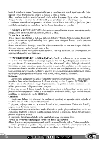 hojas de correhuela mayor. Poner una cuchara de la mezcla en una taza de agua hirviendo. Dejar
reposar. Tomar 2 tazas diarias, una por la mañana y otra a la noche.
-Hacer una lavativa de las sumidades florales de la malva. Se cuecen 10g de malva en medio litro
de agua durante 15 minutos. Se introduce el líquido por el recto en el intestino grueso.
- Infusión de una cucharada sopera de la mezcla de llantén, linaza, manzanilla, hojas de sen (poca
cantidad), menta piperita, maría luisa y poleo. Tomar después de las comidas.

***COLICO Y ESPASMO ESTOMACAL: Anís, avena, albahaca, amores secos, escaramujo,
hinojo, laurel, caléndula, toronjil, sasafrás, tomillo y ortiga.
Formas de preparación:
-Poner 3 partes de albahaca y melisa, 2 de hojas de laurel y tomillo. Una cucharada de este pre-
parado en una taza de agua hirviendo y dejar reposar antes y después de cada comida o cuando
se presenta un cólico.
-Poner una cucharada de ortiga, maravilla, milenrama o tomillo en una taza de agua hirviendo.
Esperar 5 minutos y colar. Tomar 3 tazas al día.
-Con harina de avena confeccionar sopas cremosas. Son muy nutritivas y de fácil digestión. Lo
más indicado para los convalecientes.

***ENFERMEDADES DE LA BOCA, ENCIAS: Cuando se inflaman las encías hay que bus-
car la causa principalmente en el estomago, cuyos residuos mal digeridos producen fermentacio-
nes que afectan a diversas dolencias en la boca. Del mismo modo influye la limpieza intestinal.
Encontrado un buen tratamiento para estas causas notaremos los resultados a corto plazo. Las
hierbas mas efectivas para las inflamaciones de encías son: abrojo (los frutos en cocimiento),
higos, aomelia, agracejo, gallo verdadero, jengibre, grosellero, mango, pimpinela mayor, ratania
(fortificante), roble (en las infecciones), rosal, salvia, tomillo, valesa y zarzamora.
Síntomas:
1. La membrana que recubre las encías y el paladar se inflama y toma color rojo. Todo esto acom-
pañado de dolor, salivación abundante, fetidez de aliento y perdida de apetito: GENGIVITIS.
2. Otras veces a esta inflamación sigue la producción de vejiguillas en la parte interna de los ca-
rrillos, que se cubren de líquido cremoso y espeso.
3. Otras son ulceras de forma irregular las que acompañan a la inflamación, y en este caso, la
persona enferma experimenta fiebre, el aliento se hace mucho mas fétido y sigue una inflamación
notable de los ganglios del cuello: PIORREA.
Curación:
1. Limpieza de la boca con infusiones de hierbas astringentes y se aconseja mascar ruibarbo al
acostarse a fin de evitar la abundante salivación.
2. gárgaras y enjuagues con un cocimiento de malvavisco y adormideras. Abstinencia de café y
ninguna clase de vinos y licores.
3. Se empleara el anterior tratamiento con la diferencia de que las gárgaras deben hacerse con una
cucharadita de clorato de potasio en cada enjuague. También la infusión de llantén para enjuagues
produce magníficos efectos.
4. Usar pastas dentríficas señaladas en la sección higiene de este mismo libro.
Formas de preparación (enjuagues para dolor dental y gengivitis):
-Dolor de muelas: enjuague con tisanas de tomillo, manzanilla, adormidera. Varias veces al día.
-Tisana de proporciones iguales de hojas de zarzamora, hojas de malva, romero y salvia. Se ca-
lienta durante 10 minutos una cucharada de esta mezcla en ¼ de litro de agua.



                                                                                                  173
 
