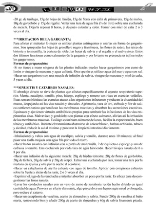 176

  -20 gr. de tusilago, 15g de hojas de llantén, 15g de flores con cáliz de primavera, 15g de malva,
  10g de gordolobo y 15g de regaliz. Verter una taza de agua fría (¼ de litro) sobre una cucharada
  de mezcla. Dejarla reposar 8 horas, y después calentar y colar. Tomar con miel de caña 2 ó 3
  veces al día.

  ***IRRITACION DE LA GARGANTA:
  Para aliviar el malestar lo mejor es utilizar plantas astringentes y usarlas en forma de gargaris-
  mos. Son apropiadas las hojas de grosellero negro y frambuesa, las flores de saúco, las raíces de
  bistorta y tormentilla, la corteza de roble, las hojas de salvia y el regaliz y el malvavisco. Estos
  dos últimos funcionan como calmantes de la garganta y por lo tanto su presencia es útil en todos
  los gargarismos.
  Formas de preparación:
  -Si no tienes a mano ninguna de las plantas indicadas puedes hacer gargarismos con zumo de
  limón o vinagre de manzana y agua caliente. Otra opción es utilizar agua del mar o agua con sal.
  -Hacer un gargarismo con una mezcla de infusión de salvia, vinagre de manzana y miel de caña,
  5 veces al día.

  ***SINUSITIS Y CATARROS NASALES:
  El abordaje directo se sirve de plantas que afectan específicamente al aparato respiratorio supe-
  rior. Menta, eucalipto, tomillo, pino, hisopo, espliego y romero son ricas en esencias volátiles.
  Estas son antibióticas; las esencias atacan a los organismos infectantes y reducen la viscosidad del
  mucus, despejando así las vías nasales y sinusales. Agrimonia, vara de oro, eufrasia y flor de saú-
  co contienen tanino que tonifican las membranas mucosas y absorben las secreciones excesivas.
  Equinacea y ajo tienen virtudes antibióticas propias para combatir las infecciones de las vías res-
  piratorias altas. Malvavisco y gordolobo son plantas con efecto calmante, alivian así la irritación
  de las membranas mucosas. Tusilago es un buen calmante de la tos, facilita la expectoración, buen
  tónico y antibiótico. Durante el tratamiento abstenerse de azúcar blanco, harinas refinadas, tabaco
  y alcohol, reducir la sal al mínimo y procurar la limpieza intestinal diariamente.
  Formas de preparación:
  -Inhalaciones y vahos con agua de eucalipto, salvia y tomillo, durante unos 10 minutos; al final
  pasar una toalla mojada con agua fría por todo el rostro.
  -Hacer baños nasales con infusión con 4 partes de manzanilla, 2 de equiseto o espliego y una de
  eufrasia o tomillo. Una cucharada por cada taza de agua hirviendo. Hacer lavajes nasales de 6 a
  8 por día.
  -Hacer una infusión de la siguiente mezcla: 20g de hiedra terrestre, 20g de flores de gordolobo,
  20g de fárfara, 20g de salvia y 20g de serpol. Echar una cucharada por taza, tomar una taza por la
  mañana en ayunas y otra por la noche al acostarse.
  -Hacer un cataplasma de arcilla caliente con agua de tomillo. Aplicar con compresas calientes
  sobre la frente y aletas de la nariz, 2 o 3 veces al día.
  -Exprimir el jugo de la remolacha e intentar absorber un poco por la nariz. Es eficaz para descon-
  gestionar las fosas nasales.
  -Lavar los conductos nasales con un vaso de zumo de zanahoria recién hecho diluido en igual
  cantidad de agua. Provoca un efecto alarmante, algo parecido a una hemorragia nasal prolongada,
  pero reduce el catarro.
  -Hacer un cataplasma de vaselina, aceite de almendras y salvia. Fundir 200g de vaselina al baño
  maría, removiendo bien y añadir 200g de aceite de almendras y 60g de salvia finamente picada.
 
