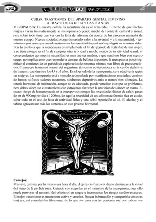 182


                CURAR TRASTORNOS DEL APARATO GENITAL FEMENINO
                            A TRAVES DE LA DIETA Y LAS PLANTAS
  Menopausia: En nuestra cultura, la menstruación es un tema tabu. El hecho de que muchas
  mujeres vivan traumaticamente su menopausia depende mucho del contexto cultural y moral,
  pero sobre todo tiene que ver con la falta de información acerca de los procesos naturales de
  nuestro cuerpo. Nuestra sociedad otorga demasiado valor a la juventud y a la maternidad, y ter-
  minamos por creer que cuando no tenemos la capacidad de parir no hay alegria en nuestras vidas.
  Pero lo cierto es que la menopausia es simplemente el fin del periodo de fertilidad de una mujer,
  y no tiene porque ser el fin de cualquier otra actividad y mucho menos de su actividad sexual. Si
  comprendemos que nuestra sexualidad es mas que ser madres, y que sentirnos bien con nuestro
  cuerpo no implica tener que responder a canones de belleza impuestos, la menopausia puede sig-
  nificar el comienzo de un periodo de exploracion de nosotras mismas mas libres de preocupacio-
  nes. El proceso hormonal normal del organismo femenino no desemboca en la cesión definitiva
  de la menstruación entre los 45 y 55 años. Es el periodo de la menopausia, cuya edad varía según
  las mujeres. La menopausia está a menudo acompañada por manifestaciones asociadas; cambios
  de humor, sofocos, sudores nocturnos, síndromes depresivos, más o menos bien tolerados. La
  terapia hormonal de sustitución, aunque no es adecuada, puede remediar este tipo de problemas,
  pero debes saber que el tratamiento con estrógenos favorece la aparición del cáncer de mama. El
  mayor riesgo de la menopausia es la osteoporosis porque las necesidades diarias de calcio pasan
  de ser de 900mg por día a 1200mg, de aquí la necesidad de una alimentación más rica en calcio,
  sobre todo en el caso de falta de actividad física y una débil exposición al sol. El alcohol y el
  tabaco agravan aun más los síntomas de este proceso hormonal.




  Consejos:
  Muévete, camina, por lo menos una hora al día, el ejercicio físico cotidiano disminuye a la mitad
  del ritmo de la pérdida ósea. Cuidado con engordar en el momento de la menopausia, pues ello
  puede provocar el aumento del colesterol en sangre e incrementar los riesgos cardiovasculares.
  El mejor tratamiento es mantenerse activa y creativa. Buscar información y compartirla con otras
  mujeres, asi como hablar libremente de lo que nos pasa con las personas que nos rodean nos
 