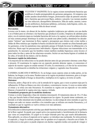 190

                            VULVITIS Y VAGINITIS: En la vagina existen normalmente bacterias que
                            acidifican el medio protegiendolo de germenes patogenos. Al romperse esta
                            acidez pueden desarrollarse hongos, protozoarios (tipo de parasito unicelu-
                            lar) y bacterias que provocan flujos, ardores y picazón. Las razones pueden
                            ser otra infeccion, desequilibrio alimenticio, falta de sueño, anemia, consu-
                            mo de antibioticos, hormonas (píldoras, cortisona), mala higiene, estrés, etc.
                            Pueden expresar falta de deseo sexual.
      Prevencion:
      Lavarse con la mano, sin abusar de las duchas vaginales (salpicarse por adentro con una ducha
      o en el bidet) para no eliminar a las bacterias que producen la acidez, limpiarse de adelante para
      atrás y no al contrario (para no trasladar bacterias del recto a la vagina), no utilizar jabon alcalino
      (el mas comun) porque disminuye la acidez (se puede usar jabon acido), abandonar los desodo-
      rantes “intimos” que trastornan la flora vaginal y presuponen que olemos mal, evitar mallas y
      faldas de fibra sintetica que impidan la buena circulación del aire creando un clima humedo para
      los germenes, evitar los pantalones muy apretados porque el frotado favorece la inflamación y la
      infeccion. Hasta aquí las precauciones individuales. Algunas infecciones son transmitidas en la
      penetración. Es necesario que los hombres tomen tambien medidas higienicas como lavarse el
      pene todos los dias y antes de las relaciones sexuales. Incluir en una buena higiene el cuidado de
      las uñas, el lavado de las manos y de los dientes.
      Reconocer rapido las infecciones:
      A la mayoria de las infecciones se las puede detectar antes de que presenten síntomas como flujo
      o picazon. El examinarse la vagina con un especulo permite detectar signos, si conocemos el
      aspecto de nuestra vagina en estado normal. El color, la consistencia y el olor de las secreciones
      varian. A continuación se detallan las irritaciones vulgares y vaginales mas frecuentes.

      CANDIDA ALBICANS O MONILIA: Es un hongo cuyas esporas estan en todas partes, en las
      bañeras, las bragas y en la cama. Pueden estar en la vagina sin producir trastornos, pero si el equi-
      librio esta perturbado el hongo se desarrolla y multiplica en la vagina y en torno al cuello.
      Síntomas:
      Irritación, ardor y flujo de la vulva y de la entrada de la vagina, que a veces se ponen rojas por la
      inflamación. El flujo es blanco con olor a levadura y consistencia viscosa. A veces se siente ardor
      al orinar y se orina con más frecuencia. Si examinas tu vagina con un especulo se ven estelas
      blancas y la pared de la vagina esta roja, rugosa e irritada.
      Tratamiento propuesto por la medicina moderna:
      Cremas u ovulos fungicidas a base de nistatina (miconazol). El tratamiento dura de 10 a 15 dias
      y hay que hacerlo hasta el final aunque desaparezcan los signos. Se puede tomar oralmente, so-
      bretodo si el tubo intestinal esta invadido con diarreas. La desventaja de estos metodos es que los
      hongos son cada vez menos sensibles a los remedios que se utilizan con mucha frecuencia, y el
      resultado es que la vaginitis se vuelve crónica (ver más adelante).
      Tratamiento alternativo:
      Si la infeccion se detecta pronto solo hay que añadir bacterias lácticas para restablecer el equilibrio
      de la flora vaginal. Se puede usar yogurt activo (no pasteurizado) o lactofermento de la farmacia
      que viene en comprimidos. El yogurt es lo mejor tolerado pero hay que usarlo delicadamente.
      Para aplicarlo, se coloca el especulo en la vagina y se introduce una cucharada. Se retira primero
      el especulo, y luego la cuchara, porque sino se quedara en el especulo, o hacerlo con el dedo. Si
      la infeccion es mas grave se puede empezar con duchas vaginales ácidas con ayuda de vinagre o
 