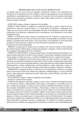 propiedades de las PLANTAS MEDICINALES
Las plantas solas no curan. Curan los regímenes alimenticios. Porque, si nos enfermamos los
desaciertos en la alimentación, lo más acertado y natural es que busquemos en una alimentación
equilibrada la normalidad nutritiva y, en definitiva, la curación. Pero en las plantas medicinales
tenemos unos maravillosos auxiliares y bueno es saber cuáles pueden servirnos y en qué forma
hemos de usarlas. Veámoslo:

- ACHICORIA: depura y limpia el organismo de toxicidades.
- ABEDUL (Álamo blando): se emplean, en cocimiento, las hojas y yemas a razón de una cu-
charadita por cada taza y pueden tomarse 2 o 3 tazas diarias. Es diurético y purificador de la
sangre, por cuya razón es útil en las enfermedades del riñón; en la hidropesía y además de origen
cardiorrenal; en el artritismo e inflamación de las articulaciones; en el reumatismo y en las enfer-
medades de la piel.
- ABETO: se emplean las yemas y hojas en cocimiento breve de 3 minutos, a razón de una cu-
charadita pequeña, de las de café, por cada taza de tisana. Sus propiedades son similares a las del
abedul y se pueden tomar hasta cuatro o cinco tazas diarias, bien calentitas. Es muy bueno para
los baños de vapor de pecho y cabeza en los que basta poner un puñado en el agua.
El pino tiene las mismas propiedades.
- ABROJO: Las partes que se utilizan son sus semillas y raiz. Para uso interno se hace infusión
de semillas (5g para 250g de agua), excelente para gargaras y enjuagues, contra las afecciones de
boca, garganta, hemorragias de encias e hinchazon.
- ACMELIA O ABECEDARIA: masticar las hojas frescas. No debe abusarse de esta planta. Si se
mastica mucho tarda más en sentirse el efecto deseado. Cuanta menos cantidad se mastica mayor
efecto produce. Fortifica las encias, y combate la debilidad de la boca y paralisis de la lengua.
- AGRACEJO: se emplean la corteza de las ramas tiernas, las hojas, las flores y los frutos, en in-
fusión de una cucharada de la planta por cada cuarto de litro de agua. Se puede tomar hasta medio
litro al día. Es útil en atonía del aparato digestivo, malas digestiones por enfermedades del hígado,
falta de aperitivo, vómitos, inflamaciones y cálculos hepáticos y renales, ácido úrico, varices, ca-
tarros de la vejiga, etc. El cocimiento de hojas es bueno para las anginas, disentería y escórbuto.
- AGRIMONIA: se emplean las flores en infusión de una cucharadita por cada taza y se pueden
tomar 2 tazas al día. Es útil como antinerviosa, adinámica, antihemorrágica, y en caso de falta de
apetito, malas digestiones, impurezas de la piel, ácido úrico, cálculos biliares y del riñón, icteri-
cia, hepatitis, delgadez.
- ALCACHOFERA: depura y limpia el organismo de toxicidades.
- ALFALFA: Contiene hierro natural.
- ALHOLVA (Frenogreco): reblandece, madura y extrae el pus y materias corrompidas de tumo-
res, hinchazones, úlceras y llagas pútridas, tuberculosas y cancerígenas. Las semillas, que es lo
que se emplea de esta planta, se reducen a polvo usando un molinillo bien limpio. Este polvo se
hace pomada: mezclándolo con miel de flores, o barro limpio, o batido con vaselina; hecho con
agua en cocimiento breve; con agua y cocimiento de cola de caballo, etc. En las heridas pútridas,
el fenogreco extrae todo el humor corrompido e impide su cicatrización mientras quede una par-
tícula de materia malsana. De esta manera el fenogreco evita la septicmia o envenenamiento de la
sangre en el ántrax, por ejemplo, que si se opera, puede costar la vida del paciente. De cualquier
forma que se empleen estas cataplasmas resolutivas, es un admirable remedio, para curar tumores,
llagas tuberculosas, postemas cancerosas y gangrenosas. Es también un excelente gargarismo
para irritaciones y ardores de la garganta, para lo cual basta con disolver una cucharadita pequeña



                                                                                                    155
 