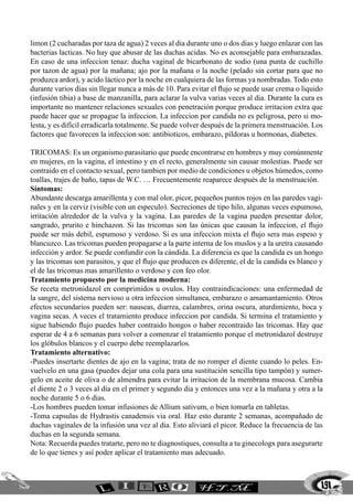 limon (2 cucharadas por taza de agua) 2 veces al dia durante uno o dos dias y luego enlazar con las
bacterias lacticas. No hay que abusar de las duchas acidas. No es aconsejable para embarazadas.
En caso de una infeccion tenaz: ducha vaginal de bicarbonato de sodio (una punta de cuchillo
por tazon de agua) por la mañana; ajo por la mañana o la noche (pelado sin cortar para que no
produzca ardor), y acido láctico por la noche en cualquiera de las formas ya nombradas. Todo esto
durante varios días sin llegar nunca a más de 10. Para evitar el flujo se puede usar crema o liquido
(infusión tibia) a base de manzanilla, para aclarar la vulva varias veces al dia. Durante la cura es
importante no mantener relaciones sexuales con penetración porque produce irritacion extra que
puede hacer que se propague la infeccion. La infeccion por candida no es peligrosa, pero si mo-
lesta, y es difícil erradicarla totalmente. Se puede volver después de la primera menstruación. Los
factores que favorecen la infeccion son: antibioticos, embarazo, píldoras u hormonas, diabetes.

TRICOMAS: Es un organismo parasitario que puede encontrarse en hombres y muy comúnmente
en mujeres, en la vagina, el intestino y en el recto, generalmente sin causar molestias. Puede ser
contraido en el contacto sexual, pero tambien por medio de condiciones u objetos húmedos, como
toallas, trajes de baño, tapas de W.C. … Frecuentemente reaparece después de la menstruación.
Síntomas:
Abundante descarga amarillenta y con mal olor, picor, pequeños puntos rojos en las paredes vagi-
nales y en la cerviz (visible con un especulo). Secreciones de tipo hilo, algunas veces espumoso,
irritación alrededor de la vulva y la vagina. Las paredes de la vagina pueden presentar dolor,
sangrado, prurito e hinchazon. Si las tricomas son las únicas que causan la infeccion, el flujo
puede ser más debil, espumoso y verdoso. Si es una infeccion mixta el flujo sera mas espeso y
blancuzco. Las tricomas pueden propagarse a la parte interna de los muslos y a la uretra causando
infección y ardor. Se puede confundir con la cándida. La diferencia es que la candida es un hongo
y las tricomas son parasitos, y que el flujo que producen es diferente, el de la candida es blanco y
el de las tricomas mas amarillento o verdoso y con feo olor.
Tratamiento propuesto por la medicina moderna:
Se receta metronidazol en comprimidos u ovulos. Hay contraindicaciones: una enfermedad de
la sangre, del sistema nervioso u otra infeccion simultanea, embarazo o amamantamiento. Otros
efectos secundarios pueden ser: nauseas, diarrea, calambres, orina oscura, aturdimiento, boca y
vagina secas. A veces el tratamiento produce infeccion por candida. Si termina el tratamiento y
sigue habiendo flujo puedes haber contraido hongos o haber recontraido las tricomas. Hay que
esperar de 4 a 6 semanas para volver a comenzar el tratamiento porque el metronidazol destruye
los glóbulos blancos y el cuerpo debe reemplazarlos.
Tratamiento alternativo:
-Puedes insertarte dientes de ajo en la vagina; trata de no romper el diente cuando lo peles. En-
vuelvelo en una gasa (puedes dejar una cola para una sustitución sencilla tipo tampón) y sumer-
gelo en aceite de oliva o de almendra para evitar la irritacion de la membrana mucosa. Cambia
el diente 2 o 3 veces al dia en el primer y segundo dia y entonces una vez a la mañana y otra a la
noche durante 5 o 6 dias.
-Los hombres pueden tomar infusiones de Allium sativum, o bien tomarla en tabletas.
-Toma capsulas de Hydrastis canadensis via oral. Haz esto durante 2 semanas, acompañado de
duchas vaginales de la infusión una vez al dia. Esto aliviará el picor. Reduce la frecuencia de las
duchas en la segunda semana.
Nota: Recuerda puedes tratarte, pero no te diagnostiques, consulta a tu ginecologx para asegurarte
de lo que tienes y así poder aplicar el tratamiento mas adecuado.



                                                                                                   191
 