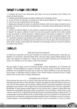 SPRAY A LARGA DISTANCIA
1.- Consigue una vara u otro sólido duro, pero ligero. En una de las puntas corta el borde, una
mitad a lo ancho del palo.
2.- Instálale perpendicularmente una placa metálica que sea delgada y plana.
3.- A unos 20 ctms. de esta placa (o el largo de tu lata de spray) añádele un “ángulo” (o placa en
“L”) que sirva como soporte para la lata de spray.
4.- Agrega unas bisagras de soporte en cada lado del palo y de la lata de spray, de manera que la
sostenga, esto hazlo a la altura de la mitad del spray. La lata debe calzar perfectamente entre estas
dos bisagras.
5.- Amarra un cordel de plástico u otro material a la punta de la placa y pásalo por un orificio en
el “ángulo” de soporte y adhiere el cordel a la vara con un gancho o percha. Este cordel, cuando
lo tires, presionara la válvula del spray y saldrá la pintura. Una opción es agregar un “roll-on”
(puede ser la cabeza de un desodorante) perpendicular a la vara, para esto puedes pegarlo a otra
“L” ayudando a mantener una distancia entre el spray y el cartel. Tal vez tengas que experimentar
un poco para obtener las medidas exactas de ubicación de la lata de spray. Esta extensión para el
spray puede resultar un poco difícil de maniobrar en un principio, pero con un poco de práctica
te resultara muy efectivo


tuneles
                               ¿Por qué hacer tuneles?
Un túnel bien construido provoca que el desalojo sea costoso económicamente y dure días, pu-
diéndose así reaccionar y presionar desde fuera, convocar manis, generar debate político en las
calles, que salga por los medios, etc. Vamos, que no sea el típico desalojo que te levantan de la
cama y en 5 minutos ya no hay okupa y nadie se ha enterado.

                                          Comienzo
Hay que elegir un lugar al que los tunelistas puedan acceder rápidamente en el momento del
desalojo. Un gran problema es el agua no deseada. Si entra lluvia por la entrada vertical no hay
problema, con un tejadillo basta para que no entre más. Mayor problema es que haya agua bajo
tierra porque os dificultará mucho el proceso. Para evitarlo intentar cercioraros de que el lugar
donde caváis no tiene fosas o canales subterráneos.

                                    Lo básico en tuneles
Para comenzar hay que cavar en vertical. Hace falta que haya una capa espesa de tierra sobre el
túnel horizontal para que no haya derrumbe. Imagina una galería horizontal de 60cm de altura con
solo 15cm de tierra encima, ¿que sucedería si alguien pisase? Necesitarás una galería vertical que
profundice como mínimo 1,8m, aunque merece la pena profundizar hasta 2,25m por seguridad y
flexibilidad. Si tenéis tiempo intentar llegar a los 3m o incluso más. La galería vertical debe tener
dimensiones confortables para poder meter los materiales, sacar escombros y poder entrar y salir
vosotros: unos 0,9 m2. La galería horizontal deberá tener una anchura de 60 cm y altura de 60 a 75
cm para poder currar bien dentro de ella, avanzar rápido y que no sea inestable. Si lo hacemos más
estrecho todo se ralentizará, costará más tiempo apuntalar, hacer las defensas y sacar el escombro.
Cuando lleguéis a cierta profundidad será más costoso sacar los escombros. Lo suyo es colocar



                                                                                                    197
 