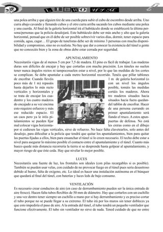 198

  una polea arriba y que alguien tire de una cuerda para subir el cubo de escombro desde arriba. Uno
  curra abajo cavando y llenando cubos y el otro curra arriba sacando los cubos mediante una polea
  y una cuerda. Al final de la galería horizontal irá el habitáculo donde se establecerá la última per-
  sona/personas que la policía desalojará. Este habitáculo debe ser más ancho y alto que la galería
  horizontal, pensad que en él debe de ser posible sobrevivir varios días, dormir, tener espacio para
  comida, agua, cagar… El grupo de tunelistas debe ser de mínimo 3 personas con mucha disponi-
  bilidad y compromiso, sino no es realista. No hay que dar a conocer la existencia del túnel a gente
  que no conozcáis bien y la zona de obras debe estar cerrada por seguridad.

                                          Apuntalamiento
  Necesitaréis vigas de al menos 5 cm por 7,5 de madera. El pino es fácil de trabajar. Las maderas
  duras son difíciles de encajar y hay que cortarlas con mucha precisión. Los túneles no suelen
  tener nunca ángulos rectos ni tampocosuelen estar a nivel, por lo que las medidas de los cortes
  se complican. Se debe apuntalar a cada metro horizontal recorrido. Tenéis que pillar tablones
  de encofrar. Cuando llevéis                                             1 m de galería horizontal (o
  poco más de 1 m) repasáis                                               con un nivel los ángulos
  hasta dejarlos lo más recto                                             posible, tomáis las medidas
  verticales y horizontales y                                             cortáis los maderos. Ahora
  se trata de encajar los cua-                                            tro maderos situados hacia
  dentro y los cuatro maderos                                             situados hacia fuera quedan-
  do encajado a su vez encima                                             del tablón de encofrar. Hacer
  esto requiere esfuerzo y más                                            de una persona currando en
  ese reducido espacio. El                                                primer apuntalamiento será
  un caos pero ya le iréis pi-                                            llando el truco. A estos apun-
  talamientos se pueden fijar                                             puertas de defensa. No está
  mal colocar vigas horizonta-                                            les extras como en el dibujo
  por si cediesen las vigas verticales, sirve de refuerzo. No hace falta clavetearlos, solo antes del
  desalojo, para dificultar a la policía que tendrá que quitar los apuntalamientos, bien para quitar
  las puertas fijadas a ellos, bien para ensanchar el túnel si lo creen necesario. El techo debe estar a
  nivel para asegurar lo máximo posible el contacto entre el apuntalamiento y el túnel. Cuanto más
  hueco quede más distancia recorrería la tierra si se desprende hasta golpear al apuntalamiento, y
  mayor riesgo de que éste ceda. Hay que nivelar lo mejor posible.

                                                Luces
  Necesitaréis una fuente de luz, los frontales son ideales (con pilas recargables si es posible).
  También se pueden usar velas, con cuidado de no provocar fuego en el túnel pues sería desastroso
  debido al humo, falta de oxígeno, etc. Lo ideal es hacer una instalación autónoma en el búnquer
  que quedará al final del túnel, con baterías y luces leds de bajo consumo.

                                            Ventilación
  Es necesario crear conductos de aire (en caso de derrumbamiento pueden ser la única entrada de
  aire fresco). Hacen falta tubos flexibles de 50 mm de diámetro. Hay que cortarlos con un cuchillo
  y una vez dentro tener siempre un cuchillo a mano por si hay derrumbamiento y es preciso cortar
  el tubo porque no se puede llegar a su extremo. El tubo irá por los muros sin tener dobleces ya
  que esto impediría el paso de aire. A la entrada del túnel, el tubo tendrá un pequeño ventilador que
  funcione efectivamente. El tubo sin ventilador no sirve de nada. Tened cuidado de que no entre
 