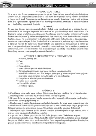200


                                      Viviendo bajo tierra
  Si se mete más de una persona aseguraos de que os llevaréis bien atrapados juntos bajo tierra
  durante días. Es importante decidir quien se va a meter desde primera hora y entrenar durmiendo
  a épocas en el túnel. Aseguraos de que la gente no va a perder la cabeza y quiera salir a última
  hora, esto significa abrir y perder una de las puertas posiblemente. De noche es necesario dormir
  en el túnel si hay amenaza de desalojo.
                                              Desalojo
  Si todo sale bien os habréis encerrado abajo y habrá gente encadenada en la entrada. Los an-
  tidisturbios o los munipas no pueden hacer mucho, así que tendrán que venir especialistas. En
  Inglaterra suelen acudir los conocidos como “hombres de negro”. Muchos pertenecen a”rescate
  internacional de minas” y son esfuerzas policiales. Son expertos y están acostumbrados a túneles
  hechos a mano. No son violentos y todo el mundo saldrá sano. Si finalmente os desalojan segu-
  ramente os procesarán por delitos de desobediencia o resistencia pudiendo agravarse las multas
  o penas en función del tiempo que hayan tardado. Una cuestión que me dejaba en el tintero es
  que si los apuntalamientos los realizáis con madera es necesario que ésta la tratéis con productos
  antiinsectos, sobre todo antitermitas, pues éstas crecen con facilidad y velocidad en los ambientes
  húmedos y oscuros y devoran peligrosamente la madera.

                      Apéndice A // Herramientas y Equipamiento
            1. Palaustre, azada y pala.
            2. Pico.
            3. Llana.
            4. Cinta métrica.
            5. Sierra de calar para los apuntalamientos.
            6. Herramientas apropiadas para hacer puertas y encadenamientos.
            7. Atornillador eléctrico para fijar bisagras y cerrojos, y un taladro para hacer agujeros
               guía (si no tenéis meter un clavo, lo sacáis y ya tenéis la guía).
            8. Una palanca. Muy útil para muchas cosas.
            9. Cubos, sacos y cuerda.
            10. Un cuchillo afilado.
            11. Frontales y pilas.

                                            Apéndice B
  1. Comida que no se pudra y que no haga falta cocinar. Las latas van bien. No olvidar abrelatas.
  2. Muchas galletas, chocolate, etc. No os lo comáis todo de un golpe.
  3. Bebidas: leche de soja, zumos. Mucho agua mineral /el agua del grifo se pudre con los días).
  Necesitaréis 2 litros por persona y día.
  4. Botellas para el meado. Tendrás que usar las botellas vacías del agua, tened en cuenta que vais
  a necesitar un 30% más de sitio para el meado que para el total de bebida que tengas, ya que tam-
  bién convertimos los alimentos en meado. Un embudo sería útil o un orinal de hospital.
  5. Bolsas para cagar. También podéis enterrar cubos de pintura dejando la tapa a ras de suelo y
  usarlos como wc, pudiendo abrirlos y cerrarlos.
  6. Algo para hacer, libros, papel para escribir, bolis, juegos, cartas. Todo lo que os guste.
  7. Clavos (de un tamaño desde 50 mm. hasta 150 mm.) y un martillo, indispensable para defender
  las puertas. Madera y una sierra pueden ser útiles. Estad preparados para improvisar: los cinceles
  pueden usarse como trancas cuando estén rompiendo la última puerta.
 