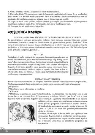 8. Velas, linternas, cerillas. Aseguraos de tener muchas cerillas.
9. Una radio. Oirás AM, pero si queréis oír la frecuencia modulada tendréis que llevar un alambre
hasta arriba. Si es posible, puede que queráis llevar este alambre a través de un encofrado o en los
conductos de ventilación, para que aguante todo el tiempo que sea posible.
10. Algo de metal y una palanca, solo en caso de que tengáis que desmantelar algún apuntala-
miento por cualquier razón. Unas herramientas para cavar pueden estar bien.
11. Sacos de dormir y colchones / esterillas.


autodefensa femenina
        NINGUNA AGRESION SIN RESPUESTA: AUTODEFENSA PARA MUJERES
La autodefensa es todo eso que nosotras podemos hacer para que nuestras vidas sean seguras
diariamente, es tomar el control de situaciones en las que tu tendrías que ser “la victima”. Esta
serie de comentarios de ataques físicos están hechos con el objetivo de que si alguien no respeta
tus limites, tu tienes que pararle, aquí encontraras diversas estrategias para ello, diciendo alguna
cosa, gritando, escapando, peleando…

                                 ACTITUD
Sentada en el suelo, con posición encorvada, haciéndote pequeña, con tus
manos en los bolsillos, estas transmitiendo el mensaje “soy débil y vulne-
rable”. Las mujeres somos blanco fácil, así que teniendo una actitud fuerte
se disminuyen nuestros riesgos de ser jodidas. Mira siempre a los ojos de
la gente, de tal forma que ellxs sepan que están siendo observadxs, balan-
cea tus brazos mientras camines, cogete tu espacio, una fuerte actitud no
afecta solo a como lxs otrxs nos ven sino que incrementa también nuestra
confianza en nosotras mismas.

                                  ESTRATEGIAS VERBALES
Hacer valer nuestros derechos, es una parte importante de tener control de nuestras propias vidas.
Si alguna conducta te hace sentir mal, con miedo o con angustia, enfréntate a la persona.
¡TÚ puedes!:
1º Nombrar o hacer referencia a la conducta.
2º Criticarla.
3º Dile lo que no quieres que haga. “Estas tocándome constantemente y no me gusta”. Esto es una
forma directa sin contacto físico. Evita comenzar tu defensa diciendo “por favor”. Así te estas
haciendo valer a ti misma. Repetirlo es necesario. Si alguien te esta molestando en un espacio
                                      publico ponte en escena, será mucho mas embarazoso para
                                      la otra persona que para tí. Nuestra voz es un arma también.
                                      Gritando alertas a otra gente y puedes asustar al agresor. Di
                                      “¡NO!” o “¡JÓDETE!” bien alto, gritando profundamente
                                      desde tu estomago.
                                      Recuerda, si tus tripas te hacen sentir que alguien te esta
                                      intimidando dales un poco de confianza y haz alguna cosa.
                                      Ten tu arma a punto cuando tengas cerca la cara de alguien
                                      que te moleste. Grita desde tus entrañas lo que pienses de
                                      esa persona.


                                                                                                   201
 