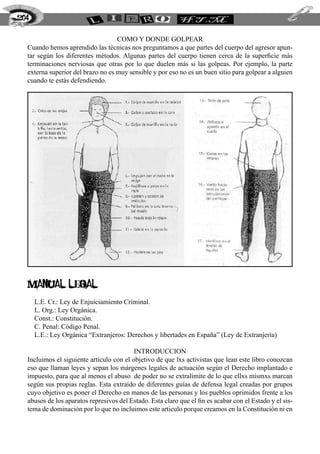 204


                                   COMO Y DONDE GOLPEAR
  Cuando hemos aprendido las técnicas nos preguntamos a que partes del cuerpo del agresor apun-
  tar según los diferentes métodos. Algunas partes del cuerpo tienen cerca de la superficie más
  terminaciones nerviosas que otras por lo que duelen más si las golpeas. Por ejemplo, la parte
  externa superior del brazo no es muy sensible y por eso no es un buen sitio para golpear a alguien
  cuando te estás defendiendo.




  manual legal
      L.E. Cr.: Ley de Enjuiciamiento Criminal.
      L. Org.: Ley Orgánica.
      Const.: Constitución.
      C. Penal: Código Penal.
      L.E.: Ley Orgánica “Extranjeros: Derechos y libertades en España” (Ley de Extranjería)

                                          INTRODUCCION
  Incluimos el siguiente artículo con el objetivo de que lxs activistas que lean este libro conozcan
  eso que llaman leyes y sepan los márgenes legales de actuación según el Derecho implantado e
  impuesto, para que al menos el abuso de poder no se extralimite de lo que ellxs mismxs marcan
  según sus propias reglas. Esta extraído de diferentes guías de defensa legal creadas por grupos
  cuyo objetivo es poner el Derecho en manos de las personas y los pueblos oprimidos frente a los
  abusos de los aparatos represivos del Estado. Esta claro que el fin es acabar con el Estado y el sis-
  tema de dominación por lo que no incluimos este articulo porque creamos en la Constitución ni en
 