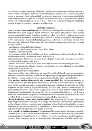 esas mierdas, sino porque debemos saber jugar en su juego con sus reglas en muchas ocasiones, al
menos mientras consigamos destruirlo. Aclarar también que esto es lo que se supone que debería
ser, no lo que ocurre luego en la realidad, por ejemplo: legalmente se supone que un policía ha
de facilitarte su número de placa si se lo pides, pero en muchos casos lo que te facilitará será una
ostia y ve a contárselo al juez a ver que te dice… esta es una información útil pero siempre hay
que usarla según el momento y usando el sentido común.

                                       MANIFESTACIONES
¿Qué es el derecho de manifestación?: El derecho de reunión pacífica y sin armas y el derecho
de manifestación están recogidos en la Constitución. Para ejercer estos derechos no se requiere
ninguna autorización previa. Cuando la reunión se realiza en un local cerrado no necesita de
ningún requisito. Ahora bien, en caso de que la reunión se prevea en lugares de tránsito público
o debe comunicarse a la autoridad (Subdelegación de Gobierno) con antelación mínima de 10
días naturales y máxima de 30 (se reduce a 24 horas si existen causas extraordinarias y graves) y
haciendo constar:
-Identificación y firma de los convocantes.
-Recorrido (en caso de manifestación), lugar, fecha y hora.
-Afluencia y duración prevista.
-Existencia de medidas de seguridad propias de los manifestantes o solicitud de algunas a la Ad-
ministración (corte de ciertas calles, escolta policial, etc..).
Se trata únicamente de informar a la autoridad, no de pedir permiso. La autoridad puede prohibir
o modificar algunos aspectos en base a:
-Razones fundadas de alteración del orden público (manifestaciones anteriores parecidas).
-Peligro para las personas o bienes (cambios en el itinerario por obras, afluencia prevista, tráfico
rodado, corte de carreteras, etc.).
-Utilización de uniformes paramilitares.
Estos cambios deben estar justificados y son recurribles ante los Tribunales, que son quienes deci-
den sobre si procede o no limitar el derecho. No la pueden prohibir porque suponga una alteración
del tráfico de vehículos, ni mucho menos, por los contenidos ideológicos que defiendan.
¿Qué medidas pueden adoptarse durante la manifestación?: Las autoridades adoptarán las
medidas necesarias para proteger la celebración de reuniones o manifestaciones y de espectá-
culos públicos, procurando que no se perturbe la seguridad ciudadana. Sin embargo, no podrán
suspender los espectáculos y disponer el desalojo de los locales y el cierre provisional de los
establecimientos públicos sino en casos excepcionales. Antes de llevar a efecto cualquier medida
de disolución, la policía deberá avisar de ellas a las personas afectadas. Sólo en el caso de que se
produzcan alteraciones de la seguridad ciudadano con armas o con otros medios de acción violen-
ta podrán disolver la reunión o manifestación sin necesidad de previo aviso.
¿Te pueden limitar tu derecho de manifestación?: Los agentes de las Fuerzas y Cuerpos de
Seguridad podrán limitar o restringir, por el tiempo imprescindible, la circulación o permanencia
en vías o lugares públicos en supuestos de sospecha de peligro de alteración del orden, la seguri-
dad ciudadana o la pacífica convivencia, cuando fuere. Asimismo podrán requisar los objetos que
pudieran ser utilizados para acciones ilegales o violentas.
¿Qué controles se pueden establecer?: Se podrán establecer controles en vías, lugares o estable-
cimientos públicos, en la medida indispensable para la identificación de las personas que transiten
o se encuentren en ellos, al registro de los vehículos y al control superficial de los efectos persona-
les con el fin de comprobar que no se portan sustancias o instrumentos prohibidos o peligrosos.



                                                                                                     205
 
