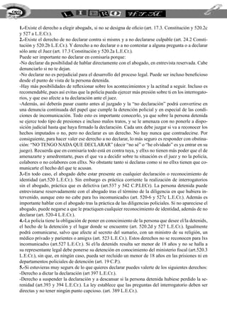 212


  1.-Existe el derecho a elegir abogadx, si no se designa de oficio (art. 17.3. Constitución y 520.2c
  y 527 a L.E.Cr.).
  2.-Existe el derecho de no declarar contra si mismx y a no declararse culpable (art. 24.2 Consti-
  tución y 520.2b L.E.Cr.). Y derecho a no declarar o a no contestar a alguna pregunta o a declarar
  sólo ante el Juez (art. 17.3 Constitución y 520.2a L.E.Cr.).
  Puede ser importante no declarar en comisaría porque:
  -No declarar da posibilidad de hablar directamente con el abogado, en entrevista reservada. Cabe
  denunciarlo si no te dejan.
  -No declarar no es perjudicial para el desarrollo del proceso legal. Puede ser incluso beneficioso
  desde el punto de vista de la persona detenida.
  -Hay más posibilidades de reflexionar sobre los acontecimientos y la actitud a seguir. Incluso es
  recomendable, pues así evitas que la policía pueda ejercer más presión sobre ti en los interrogato-
  rios, y que eso afecte a tu declaración ante el juez.
  -Además, así deberás pasar cuanto antes al juzgado y la “no declaración” podrá convertirse en
  una denuncia continuada del papel que cumple la detención policial y en especial de las condi-
  ciones de incomunicación. Todo esto es importante conocerlo, ya que sobre la persona detenida
  se ejerce todo tipo de presiones e incluso malos tratos, y se le amenaza con no ponerle a dispo-
  sición judicial hasta que haya firmado la declaración. Cada unx debe juzgar si va a reconocer los
  hechos imputados o no, pero no declarar es un derecho. No hay nunca que contradecirse. Por
  consiguiente, para hacer valer ese derecho a no declarar, lo más seguro es responder con obstina-
  ción: “NO TENGO NADA QUE DECLARAR” (decir “no sé” o “he olvidado” es ya entrar en su
  juego). Recuerda que en comisaría todo está en contra tuya, y ellxs no tienen más poder que el de
  amenazarte y amedrentarte, pues el que va a decidir sobre tu situación es el juez y no la policía,
  colabores o no colabores con ellxs. No obstante tanto si declaras como si no ellxs tienen que co-
  municarte el hecho del que te acusan.
  3.-En todo caso, el abogado debe estar presente en cualquier declaración o reconocimiento de
  identidad (art.520 L.E.Cr.). Sin embargo es práctica corriente la realización de interrogatorios
  sin el abogado, práctica que es delictiva (art.537 y 542 C.P.LECr). La persona detenida puede
  entrevistarse reservadamente con el abogado tras el término de la diligencia en que hubiera in-
  tervenido, aunque esto no cabe para lxs incomunicadxs (art. 520-6 y 527c L.E.Cr.). Además es
  importante hablar con el abogado tras la práctica de las diligencias policiales. Si no apareciese el
  abogado, puede negarse a que le practiquen cualquier reconocimiento de identidad, además de no
  declarar (art. 520-4 L.E.Cr.).
  4.-La policía tiene la obligación de poner en conocimiento de la persona que desee el/la detenidx,
  el hecho de la detención y el lugar donde se encuentre (art. 520.2d y 527 L.E.Cr.). Igualmente
  podrá comunicarse, salvo que afecte al secreto del sumario, con un ministro de su religión, un
  médico privado y parientes o amigxs (art. 523 L.E.Cr.). Estos derechos no se reconocen para lxs
  incomunicadxs (art.527 L.E.Cr.). Si el/la detenidx resulta ser menor de 18 años y no se halla a
  su representante legal debe ponerse su detención en conocimiento del ministerio fiscal (art.520.3
  L.E.Cr.), sin que, en ningún caso, pueda ser recluido un menor de 18 años en las prisiones ni en
  departamentos policiales de detención (art. 19 C.P.).
  5.-Si estuvieras muy segurx de lo que quieres declarar puedes valerte de los siguientes derechos:
  -Derecho a dictar la declaración (art 397 L.E.Cr.).
  -Derecho a suspender la declaración y a descansar si la persona detenida hubiese perdido la se-
  renidad (art.393 y 394 L.E.Cr.). La ley establece que las preguntas del interrogatorio deben ser
  directas y no tener ningún punto capcioso. (art. 389 L.E.Cr.).
 
