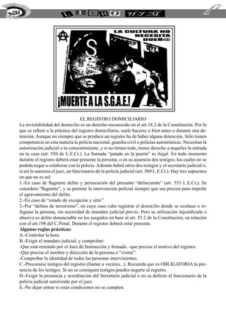 214




                                     El registro domiciliario
  La inviolabilidad del domicilio es un derecho reconocido en el art.18.2 de la Constitución. Por lo
  que se refiere a la práctica del registro domiciliario, suele hacerse o bien antes o durante una de-
  tención. Aunque no siempre que se produce un registro ha de haber alguna detención. Sólo tienen
  competencia en esta materia la policía nacional, guardia civil o policías autonómicas. Necesitan la
  autorización judicial o tu consentimiento, y si no tienen todo, tienes derecho a negarles la entrada
  en tu casa (art. 550 de L.E.Cr.). La llamada “patada en la puerta” es ilegal. En todo momento
  durante el registro deberá estar presente la persona, o en su ausencia dos testigos, los cuales no se
  podrán negar a colaborar con la policía. Además habrá otros dos testigos y el secretario judicial o,
  si así lo autoriza el juez, un funcionario de la policía judicial (art. 569 L.E.Cr.). Hay tres supuestos
  en que no es así:
  1.-En caso de flagrante delito y persecución del presunto “delincuente” (art. 553 L.E.Cr.). Se
  considera “flagrante”, y se permite la intervención policial siempre que sea precisa para impedir
  el agravamiento del delito.
  2.-En caso de “estado de excepción y sitio”.
  3.-Por “delitos de terrorismo”, en cuyo caso cabe registrar el domicilio donde se ocultase o re-
  fugiase la persona, sin necesidad de mandato judicial previo. Pero su utilización injustificada o
  abusiva es delito denunciable en los juzgados en base al art. 55.2 de la Constitución, en relación
  con el art.198 del C.Penal. Durante el registro deberá estar presente.
  Algunas reglas prácticas:
  A.-Controlar la hora.
  B.-Exigir el mandato judicial, y comprobar:
  -Que está remitido por el Juez de Instrucción y firmado. -que precise el motivo del registro.
  -Que precise el nombre y dirección de la persona a “visitar”.
  -Comprobar la identidad de todas las personas intervinientes.
  C.-Procurarse testigos del registro (llamar a vecinxs...). Recuerda que es OBLIGATORIA la pre-
  sencia de lxs testigos. Si no se consiguen testigos puedes negarte al registro.
  D.-Exigir la presencia y acreditación del Secretario judicial o en su defecto el funcionario de la
  policía judicial autorizado por el juez.
  E.-No dejar entrar si estas condiciones no se cumplen.
 