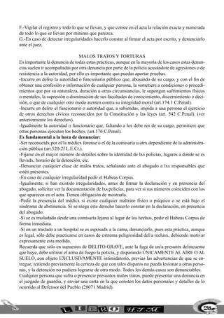 F.-Vigilar el registro y todo lo que se llevan, y que conste en el acta la relación exacta y numerada
de todo lo que se llevan por mínimo que parezca.
G.-En caso de detectar irregularidades hacerlo constar al firmar el acta por escrito, y denunciarlo
ante el juez.

                                 Malos tratos y torturas
Es importante la denuncia de todas estas prácticas, aunque en la mayoría de los casos estas denun-
cias suelen ir acompañadas por otra denuncia por parte de la policía acusándote de agresiones o de
resistencia a la autoridad, por ello es importante que puedas aportar pruebas.
-Incurre en delito la autoridad o funcionario público que, abusando de su cargo, y con el fin de
obtener una confesión o información de cualquier persona, la sometiere a condiciones o procedi-
mientos que por su naturaleza, duración u otras circunstancias, le supongan sufrimientos físicos
o mentales, la supresión o disminución de sus facultades de conocimiento, discernimiento o deci-
sión, o que de cualquier otro modo atenten contra su integridad moral (art.174.1 C.Penal).
-Incurre en delito el funcionario o autoridad que, a sabiendas, impida a una persona el ejercicio
de otros derechos cívicos reconocidos por la Constitución y las leyes (art. 542 C.Penal). (ver
anteriormente los derechos).
-Igualmente la autoridad o funcionario que, faltando a los debe res de su cargo, permitiere que
otras personas ejecuten los hechos. (art.176 C.Penal).
Es fundamental a la hora de denunciar:
-Ser reconocidx por el/la médicx forense o el de la comisaría u otrx dependiente de la administra-
ción pública (art.520-2f L.E.Cr.).
-Fijarse en el mayor número de detalles sobre la identidad de lxs policías, lugares a donde se es
llevadx, horario de la detención, etc.
-Denunciar cualquier clase de malos tratos, señalando ante el abogado a lxs responsables que
estén presentes.
-En caso de cualquier irregularidad pedir el Habeas Corpus.
-Igualmente, si han existido irregularidades, antes de firmar la declaración y en presencia del
abogado, solicitar ver la documentación de lxs policías, para ver si sus números coinciden con los
que aparecen en el acta. Tienen obligación de mostrarla.
-Pedir la presencia del médicx si existe cualquier maltrato físico o psíquico o se está bajo el
síndrome de abstinencia. Si se niega este derecho hacerlo constar en la declaración, en presencia
del abogado.
-Si se es trasladado desde una comisaría lejana al lugar de los hechos, pedir el Habeas Corpus de
forma inmediata.
-Si en un traslado a un hospital se es esposadx a la cama, denunciarlo, pues esta práctica, aunque
es legal, sólo debe practicarse en casos de extrema peligrosidad del/a reclusx, debiendo motivar
expresamente esta medida.
Recuerda que sólo en supuestos de DELITO GRAVE, ante la fuga de un/a presuntx delincuente
que huye, debe utilizar el arma de fuego la policía, y disparando ÚNICAMENTE AL AIRE O AL
SUELO, con objeto EXCLUSIVAMENTE intimidatorio, previas las advertencias de que se en-
tregue, teniendo previamente la certeza de que con tales disparos no pueda lesionar a otras perso-
nas, y la detención no pudiera lograrse de otro modo. Todos los demás casos son denunciables.
Cualquier persona que sufra o presencie presuntos malos tratos, puede presentar una denuncia en
el juzgado de guardia, y enviar una carta en la que consten los datos personales y detalles de lo
ocurrido al Defensor del Pueblo (28071 Madrid).



                                                                                                    215
 