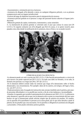 -Asesoramiento y orientación previos al proceso.
-Asistencia de abogadx al/la detenidx o presx en cualquier diligencia policial, o en su primera
comparecencia ante un órgano jurisdiccional.
-Exencia del pago de depósitos necesarios para la interposición de recursos.
-Asistencia pericial gratuita en el proceso a cargo del personal técnico adscrito al órgano juris-
diccional.
-Obtención gratuita de copias, testimonios, instrumentos y actas notariales.
5.- La declaración de justicia gratuita se solicitará ante el juez que conoce la causa (art.128
L.E.Cr.). Es urgente contactar con el/la abogadx que llevá la causa, si se quiere recurrir, pues
pasados cinco días desde la notificación de la sentencia, ésta es firme y no se puede recurrir.




                              Cómo realizar una denuncia
-La denuncia puede ser oral o escrita (art.265 L.E.Cr.). Cabe hacerla personalmente o a través de
un/a tercerx con poder especial (art.265 L.E.Cr.). En todo caso debe ser firmada y si no sabe, la
firmaría otra persona a su ruego (art.266 y 267 de L.E.Cr.).
-En la denuncia deberá constar todas las noticias que tenga el/la denunciante sobre el hecho
denunciado y sus circunstancias. Por ejemplo: datos de lxs autorxs, de testigos, del lugar y hora,
etc. (art.267 L.E.Cr.).
-Puede presentarse ante el juzgado de instrucción más cercano (también ante la policía, pero pue-
de presentar dificultades) y si es posible por escrito, a fin de evitar tardanzas e incomodidades.
-Guardar el resguardo que acredite la presentación de la denuncia (art.268 L.E.Cr.). La diferencia
entre denuncia y querella está en que con la denuncia sólo se pone en conocimiento del juez unos
hechos sin que el denunciante pueda solicitar ningún tipo de práctica de pruebas. En cambio,
con la querella el/la querellante se persona en la causa penal, por lo que tiene derecho a pedir la
práctica de las pruebas que crea necesarias. En la querella es obligatoria la asistencia de abogado
y procurador, si bien puede solicitarse justicia gratuita.



                                                                                                  217
 