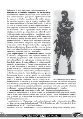 luchas y no en otros aspectos del régimen de extranjería.
Los derechos de cualquier inmigrante son los siguientes:
documentación, libertad de circulación, tutela judicial efec-
tiva, asistencia sanitaria igual que lxs españolxs únicamente
los menores de 18 años, teniendo derecho también en caso
de urgencias, embarazo, parto y posparto, enseñanza bási-
ca, prestaciones básicas de la Seguridad Social y Servicios
Sociales, y asistencia jurídica gratuita en procedimientos de
asilo, expulsión y denegación de entrada, si carece de recur-
sos económicos. Estando regularizadxs tendrán derechos en
idénticas condiciones que los españoles en a la hora de recibir
Asistencia jurídica gratuita, sindicarse y hacer huelga, reunir-
se, manifestarse y asociarse, así como en recibir prestaciones
de la Seguridad Social y Servicios Sociales, como a la hora de
recibir el derecho a la educación no obligatoria que deseen.
Tendrán posibilidad de sufragio en elecciones municipales
atendiendo a criterios de reprocidad, derecho a reagrupar a la
Familia con limitaciones, derecho a trabajo pero con límites
de acceso a la función pública, y en caso de estar empadrona-
dxs asistencia sanitaria igual que lxs españolxs.
¿Qué me puede pasar en la entrada de la frontera?: Según
el tratado de Schengen existe libre circulación entre los paí-
ses firmantes, desapareciendo así las llamadas fronteras inte-
riores. Sin embargo por regla general contiene excepciones.
Cuando las razones de orden público así lo exijan, se puede
suspender temporalmente el Tratado, con comunicación pre-
via al resto de miembros, y restablecer el control en dichos
puestos fronterizos. Contra esta medida se puede interponer
un recurso contencioso administrativo por vulneración de de-
rechos fundamentales. La efectividad de este recurso quedará
limitado por el tiempo, ya que será resuelto con posterioridad,
ya que será resuelto con posterioridad al acontecimiento que
propició tu retención en frontera. Entre lxs extranjerxs la L.O 14/2003 distingue entre lxs que
han regularizado su situación y lxs que no. Lxs primerxs son sujetos con derechos semejantes
a lxs nacionales (aunque nunca iguales) y lxs segundxs carecen de derechos básicos como el de
reunión, manifestación o asociación, entre otros. La diferencia entre un/a nacional o extranjerx
regularizadx y otrx que no lo está es importante a efectos administrativos y penales.
A efectos administrativos: expulsión o multa. La ley dice que son infracciones graves:
-Encontrarse irregularmente en territorio español, por no haber obtenido la prórroga de estancia,
carecer de autorización de residencia o tener caducada más de 3 meses la mencionada autoriza-
ción, y siempre que el/la interesadx no hubiere solicitado la renovación de la misma en el plazo
previsto reglamentariamente.
-La participación por el/la extranjerx en la realización de actividades contrarias al orden público
previstas como graves en la Ley Orgánica 1/1992, de 21 de Febrero, sobre Protección de la Segu-
ridad Ciudadana. Art. 57. Expulsión del territorio.
Cuando lxs infractorxs sean extranjerxs y realicen conductas de lxs tipificadas como muy graves,



                                                                                                  219
 
