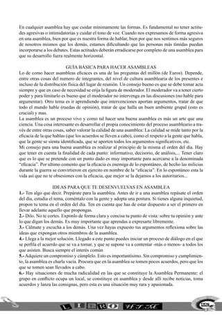 En cualquier asamblea hay que cuidar mínimamente las formas. Es fundamental no tener actitu-
des agresivas o intimidatorias y cuidar el tono de voz. Cuando nos expresamos de forma agresiva
en una asamblea, bien por que es nuestra forma de hablar, bien por que nos sentimos más seguros
de nosotros mismos que los demás, estamos dificultando que las personas más tímidas puedan
incorporarse a los debates. Estas actitudes deberán erradicarse por completo de una asamblea para
que su desarrollo fuera realmente horizontal.

                          Guía básica para hacer asambleas
Lo de como hacer asambleas eficaces es una de las preguntas del millón (de Euros). Depende,
entre otras cosas del numero de integrantes, del nivel de cultura asamblearia de los presentes e
incluso de la distribución física del lugar de reunión. Un consejo bueno es que se debe tomar acta
siempre y que en caso de necesidad se erija la figura de moderador. El moderador va a tener cierto
poder y para limitarlo es bueno que el moderador no intervenga en las discusiones (no hable para
argumentar). Otro tema es ir aprendiendo que intervenciones aportan argumentos, tratar de que
todo el mundo hable (ruedas de opinión), tratar de que halla un buen ambiente grupal (esto es
crucial) y mas.
La asamblea es un proceso vivo y como tal hacer una buena asamblea es más un arte que una
ciencia. Una cosa interesante es desarrollar el propia conocimiento del proceso asambleario a tra-
vés de entre otras cosas, saber valorar la calidad de una asamblea: La calidad se mide tanto por la
eficacia de la que hablas (que los acuerdos se lleven a cabo), como el respeto a la gente que habla,
que la gente se sienta identificada, que se aporten todos los argumentos significativos, etc.
Mi consejo para una buena asamblea es realizar al principio de la misma el orden del día. Hay
que tener en cuenta la finalidad de cada punto: informativo, decisorio, de análisis,... Tener claro
que es lo que se pretende con un punto dado es muy importante para acercarse a la denominada
“eficacia”. Por ultimo comento que la eficacia es enemiga de lo espontáneo, de hecho las milicias
durante la guerra se convirtieron en ejercito en nombre de la “eficacia”. En lo espontáneo esta la
vida así que no te obsesiones con la eficacia, que mejor se la dejamos a los autoritarios...

                   ideas para que te desenvuelvas en asamblea
1.- Ten algo que decir. Prepárate para la asamblea. Antes de ir a una asamblea repásate el orden
del día, estudia el tema, coméntalo con la gente y adopta una postura. Si tienes alguna inquietud,
propon tu tema en el orden del día. Ten en cuenta que has de estar dispuesto a ser el primero en
llevar adelante aquello que propongas.
2.- Dilo. No te cortes. Exponlo de forma clara y concisa tu punto de vista: sobre tu opinión y ante
lo que digan los demás. Es muy importante que aprendas a expresarte libremente.
3.- Cálmate y escucha a los demás. Una vez hayas expuesto tus argumentos reflexiona sobre las
ideas que expongan otros miembros de la asamblea.
4.- Llega a la mejor solución. Llegado a este punto puedes iniciar un proceso de diálogo en el que
se perfila el acuerdo que se va a tomar, y que se supone va a contentar -más o menos- a todos los
que asisten. Busca siempre el interés común
5.- Adquiere un compromiso y cúmplelo. Esto es importantísimo. Sin compromiso y cumplimien-
to, la asamblea es charla vacía. Procura que en la asamblea se tomen pocos acuerdos, pero que los
que se tomen sean llevados a cabo.
6.- Hay situaciones de mucha radicalidad en las que se constituye la Asamblea Permanente: el
grupo en conflicto ocupa un local, se constituye en asamblea y desde allí recibe noticias, toma
acuerdos y lanza las consignas, pero esta es una situación muy rara y apasionada.



                                                                                                  225
 