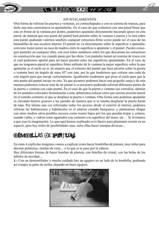 228


                                        apuntalamientos
  Otra forma de reforzar las puertas y ventanas, ya contrachapadas y con su sistema de trancas, para
  darle aun mas consistencia es apuntalarlas. En el caso de que contemos con una pared firme que
  este en frente de la ventana por dentro, podremos apuntalar directamente haciendo apoyo en esta
  pared, de manera que una punta del puntal hará presión sobre la ventana o puerta y la otra sobre
  esta pared, pudiendo valernos también cualquier estructura firme como puede ser el caso de las
  barandillas de una escalera interior. El puntal no va directamente sobre la superficie a apuntalar,
  conviene mejor poner un taco de madera entre la superficie a apuntalar y el puntal. Puedes conse-
  guir puntales en cualquier obra, son esos tubos metálicos sobre los que descansan las estructuras
  en construcción que ves cuando pasas por las obras. Los puntales tienen un sistema de rosca con
  el cual podremos apretar para así hacer presión entre las superficies apuntaladas. En el caso de
  que no tengamos pared ni superficie firme enfrente de la ventana la mejor superficie sobre la que
  apuntalar es el suelo en si, de manera que el extremo del puntal que hace presión sobre la puerta
  o ventana hará un ángulo de unos 45º con ésta, por lo que tendremos que colocar una cuña de
  este ángulo para que encaje correctamente. Igualmente tendremos que picar el suelo para que la
  otra punta del puntal encaje en este. Ya que picamos podemos hacer una pequeña zanja y de esta
  manera podremos colocar más de un puntal si es necesario pudiendo reforzar diferentes partes de
  la puerta o ventana con cada puntal. En el caso de que la puerta o ventana sea corrediza, además
  de los puntales colocados frontalmente a esta, deberemos colocar otros que ejerzan presión lateral
  en el sentido contrario al que se desplace la puerta o ventana. Otra forma sino podemos apuntalar
  es clavando hierros gruesos a las paredes de manera que si se intenta desplazar la puerta harán
  de tope. Por último una vez reforzados todos los accesos desde el exterior al interior, podemos
  reforzar las habitaciones y habitáculos en el interior creando bunqueres, y plantearnos chapar
  con otros medios otros posibles accesos como muros bajos por los que puedan trepar y colarse,
  usando vallas, o vidrios rotos agarrados con cemento a la superficie del muro, etc… Te invitamos
  a que uses la imaginación. Lo que aquí hemos explicado es lo básico para plantearte resistir en un
  espacio, pero hay miles de posibilidades mas, entre ellas hacer trampas diversas...


  BOMBILLAS DE PINTURA
  En estas 4 explícitas imágenes vamos a explicar como hacer bombillas de pintura; muy útiles para
  decorar peleterías, tiendas de caza,... o lo que se te pase por la cabeza.
  Hay diferentes formas de hacer bombas de pintura, con botellas de cristal, con las bolas de los
  árboles de navidad,...
  1.- Con un destornillador y mucho cuidado haz un agujero en un lado de la bombilla; pudiendo
  así romper la parte de arriba, dejando un buen agujero.
 