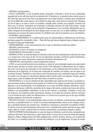 - FRESNO: antirreumático.
- FUCO VEJIGOSO: se usa la planta entera, desecada y triturada a razón de una cucharadita
pequeña de las de café por taza de cocimiento (de 15 minutos) y se pueden tomar cuatro tazas al
día. Pero hay que lavar muy bien esta planta pues es un alga marina y contiene gran cantidad de
sal. Se le deben dar varias aguas y en la última se deja ocho o diez horas en maceración. Después
se tira el agua y se pone a secar a la sombra, colgada sobre cuerdas, por ejemplo. Cuando esté
bien seca, se tritura, valiéndose de la batidora o molinillo eléctrico de café, bien limpio, siendo
así más fácil de usar y medir con la cucharilla. Preparada así es un excelente adelgazante que no
ofrece ninguno de los peligros de otras drogas; pero, en este caso, no se debe endulzar o hacerlo
solamente con un poco de azúcar moreno. Es también muy útil en la anemia y en la escrofulosis.
- FUMARIA: antirreumático.
- GALLO VERDADERO: Es excelente para curar las enfermedades e inflamaciones de la boca,
piorreas, gengivitis, estomatitis, aftas… Para ello hay que mascar algunas hojas y después expeler
(escupir) el jugo que desprenden.
- GINGO BILOBA: es un vasoconstrictor, por lo que es ideal para el dolor de cabeza.
- GRAMA: presión ocular.
- GUARANA: resiste a la fatiga y es analgésica.
- HAMAMELIS: hemorroides y varices.
- HIERBA LUISA: se usan las hojas en infusión a razón de una cucharada por cada taza de tisana
y se toman dos o tres tazas al día. Se usa en digestiones pesadas, trastornos gastro-intestinales,
excitaciones nerviosas, histerismos, opresión al corazón, decaimiento, etc.
- HIPERICON: antirreumático y para la depresión anímica.
- LINO: se usa la semilla entera en cocimiento, a razón de una cucharada sopera por cada medio
litro de agua, del que se toman varias tazas al día. Está indicado en inflamaciones de la vejiga y
del recto; en la úlcera de estómago; en las almorranas; en las inflamaciones de la uretra y en los
trastornos de la digestión. Si se toma una cucharada de semillas con medio vaso de agua es un
excelente laxante. También es muy bueno como laxante poner una cucharada sopera de semillas
en medio vaso de agua en maceración durante toda la noche junto con algunas ciruelas, pasa e
higos secos, y por la mañana moverlo bien todo y tomarlo en ayunas.
- MANZANILLA: se usa en infusión de dos cucharaditas por cada taza de tisana y se pueden to-
mar tres tazas al día (a mayores dosis puede ser vomitivo). Se emplea en toda clase de trastornos
digestivo, en el estreñimiento, en la inapetencia, y en casos de fiebre tifoidea, histerismo, mens-
truaciones dolorosas y difíciles, molestias de la vejiga y del uréter, y dolores nerviosos de cabeza.
Debido a sus propiedades sudoríficas, es útil en los catarros y resfriados. También es muy útil
en lavativas, en compresas sobre almorranas, fístulas, en lavados de eczemas, úlceras varicosas
y en el lavado de ojos contra las inflamaciones. Lo mismo en la eczema que en los ojos también
pueden emplearse en forma de compresas.
- MELISA (Toronjil): se usa toda la planta, menos la raíz, en infusión, a razón de una cucharadita
por taza y se pueden tomar 2 ó 3 al día. Es un buen antiespasmódico, eficaz en los vértigos, sínco-
pes y desfallecimientos de carácter leve. También es estomacal y carminativo (combate el flato).
Es útil en casos de asma bronquial, cólicos nerviosos, calambres de melisa, hervida en agua, apli-
cados sobre el vientre, calman todos los dolores estomacales, de intestinos, hígado y matriz.
- MENTA PIPERITA (Hierbabuena): se usan las hojas en infusión a razón de una cucharadita por
cada taza de tisana. Se toman tres o cuatro tazas al día. Es muy útil en casos de atonía del aparato
digestivo, flatos, inflamaciones del oído, palpitaciones, cólicos uterinos, disnea y en la retención
de orina. Lo es también contra los vómitos del embarazo y en la inapetencia. El jugo de menta



                                                                                                    159
 