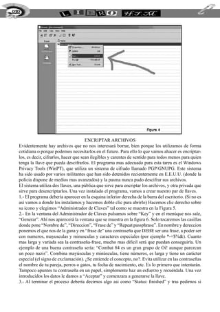 232




                                        Encriptar archivos
  Evidentemente hay archivos que no nos interesará borrar, bien porque los utilizamos de forma
  cotidiana o porque podemos necesitarlos en el futuro. Para ello lo que vamos ahacer es encriptar-
  los, es decir, cifrarlos, hacer que sean ilegibles y carentes de sentido para todos menos para quien
  tenga la llave que pueda descifrarlos. El programa mas adecuado para esta tarea es el Windows
  Privacy Tools (WinPT), que utiliza un sistema de cifrado llamado PGP/GNUPG. Este sistema
  ha sido usado por varios militantes que han sido detenidos recientemente en E.E.U.U. (donde la
  policia dispone de medios mas avanzados) y la pasma nunca pudo descifrar sus archivos.
  El sistema utiliza dos llaves, una pública que sirve para encriptar los archivos, y otra privada que
  sirve para desencriptarlos. Una vez instalado el programa, vamos a crear nuestro par de llaves.
  1.- El programa debería aparecer en la esquina inferior derecha de la barra del escritorio. (Si no es
  asi vamos a donde los instalamos y hacemos doble clic para abrirlo) Hacemos clic derecho sobre
  su icono y elegimos “Administrador de Claves” tal como se muestra en la Figura 5.
  2.- En la ventana del Administrador de Claves pulsamos sobre “Key” y en el menúque nos sale,
  “Generar”. Ahí nos aparecerá la ventana que se muestra en la figura 6. Solo tocaremos las casillas
  donde pone “Nombre de”, “Direccion”, “Frase de” y “Repeat passphrase”. En nombre y dereccion
  ponemos el que nos de la gana y en “frase de” una contraseña que DEBE ser una frase, a poder ser
  con numeros, mayusculas y minusculas y caracteres especiales (por ejemplo *-+$%&). Cuanto
  mas larga y variada sea la contraseña-frase, mucho mas dificil será que puedan conseguirla. Un
  ejemplo de una buena contraseña sería: “Combat 84 es un gran grupo de Oi! aunque parezcan
  un poco nazis”. Combina mayúsculas y minúsculas, tiene números, es larga y tiene un carácter
  especial (el signo de exclamación). ¿Se entiende el concepto, no?. Evita utilizar en las contraseñas
  el nombre de tu pareja, perros o gatos, tu fecha de nacimiento, etc. Es lo primero que intentarán.
  Tampoco apuntes tu contraseña en un papel, simplemente haz un esfuerzo y recuérdala. Una vez
  introducidos los datos le damos a “Aceptar” y comenzara a generarse la llave.
  3.- Al terminar el proceso debería decirnos algo asi como “Status: finished” y tras pedirnos si
 