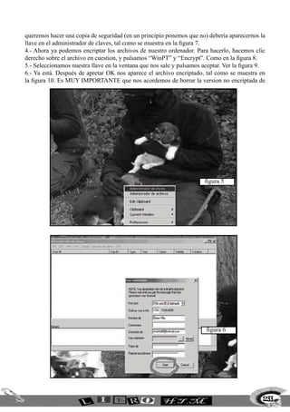 queremos hacer una copia de seguridad (en un principio ponemos que no) debería aparecernos la
llave en el administrador de claves, tal como se muestra en la figura 7.
4.- Ahora ya podemos encriptar los archivos de nuestro ordenador. Para hacerlo, hacemos clic
derecho sobre el archivo en cuestion, y pulsamos “WinPT” y “Encrypt”. Como en la figura 8.
5.- Seleccionamos nuestra llave en la ventana que nos sale y pulsamos aceptar. Ver la figura 9.
6.- Ya está. Después de apretar OK nos aparece el archivo encriptado, tal como se muestra en
la figura 10. Es MUY IMPORTANTE que nos acordemos de borrar la version no encriptada de




                                                                       figura 5




                                                                       figura 6




                                                                                              233
 