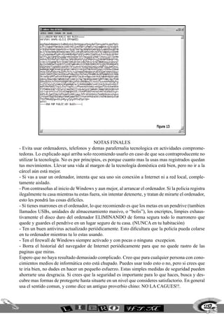 Notas Finales
- Evita usar ordenadores, telefonos y demas parafernalia tecnologica en actividades comprome-
tedoras. Lo explicado aquí arriba solo recomiendo usarlo en caso de que sea contraproducente no
utilizar la tecnología. No es por principios, es porque cuanto mas la usas mas registrados quedan
tus movimientos. Llevar una vida al margen de la tecnología doméstica está bien, pero no ir a la
cárcel aún está mejor.
- Si vas a usar un ordenador, intenta que sea uno sin conexión a Internet ni a red local, comple-
tamente aislado.
- Pon contraseñas al inicio de Windows y aun mejor, al arrancar el ordenador. Si la policia registra
ilegalmente tu casa mientras tu estas fuera, sin intentar detenerte, y tratan de mirarte el ordenador,
esto les pondrá las cosas difíciles.
- Si tienes marrones en el ordenador, lo que recomiendo es que los metas en un pendrive (tambien
llamados USBs, unidades de almacenamiento masivo, o “bolis”), los encriptes, limpies exhaus-
tivamente el disco duro del ordenador ELIMINANDO de forma segura todo lo marronero que
quede y guardes el pendrive en un lugar seguro de tu casa. (NUNCA en tu habitación)
- Ten un buen antivirus actualizado periódicamente. Esto dificultara que la policía pueda colarse
en tu ordenador mientras tu lo estas usando.
- Ten el firewall de Windows siempre activado y con pocas o ninguna excepcion.
- Borra el historial del navegador de Internet periódicamente para que no quede rastro de las
paginas que miras.
Espero que no haya resultado demasiado complicado. Creo que para cualquier persona con cono-
cimientos medios de informática esto está chupado. Puedes usar todo esto o no, pero si crees que
te iría bien, no dudes en hacer un pequeño esfuerzo. Estas simples medidas de seguridad pueden
ahorrarte una desgracia. Si crees que la seguridad es importante para lo que haces, busca y des-
cubre mas formas de protegerte hasta situarte en un nivel que consideres satisfactorio. En general
usa el sentido comun, y como dice un antiguo proverbio chino: NO LA CAGUES!!.



                                                                                                     237
 